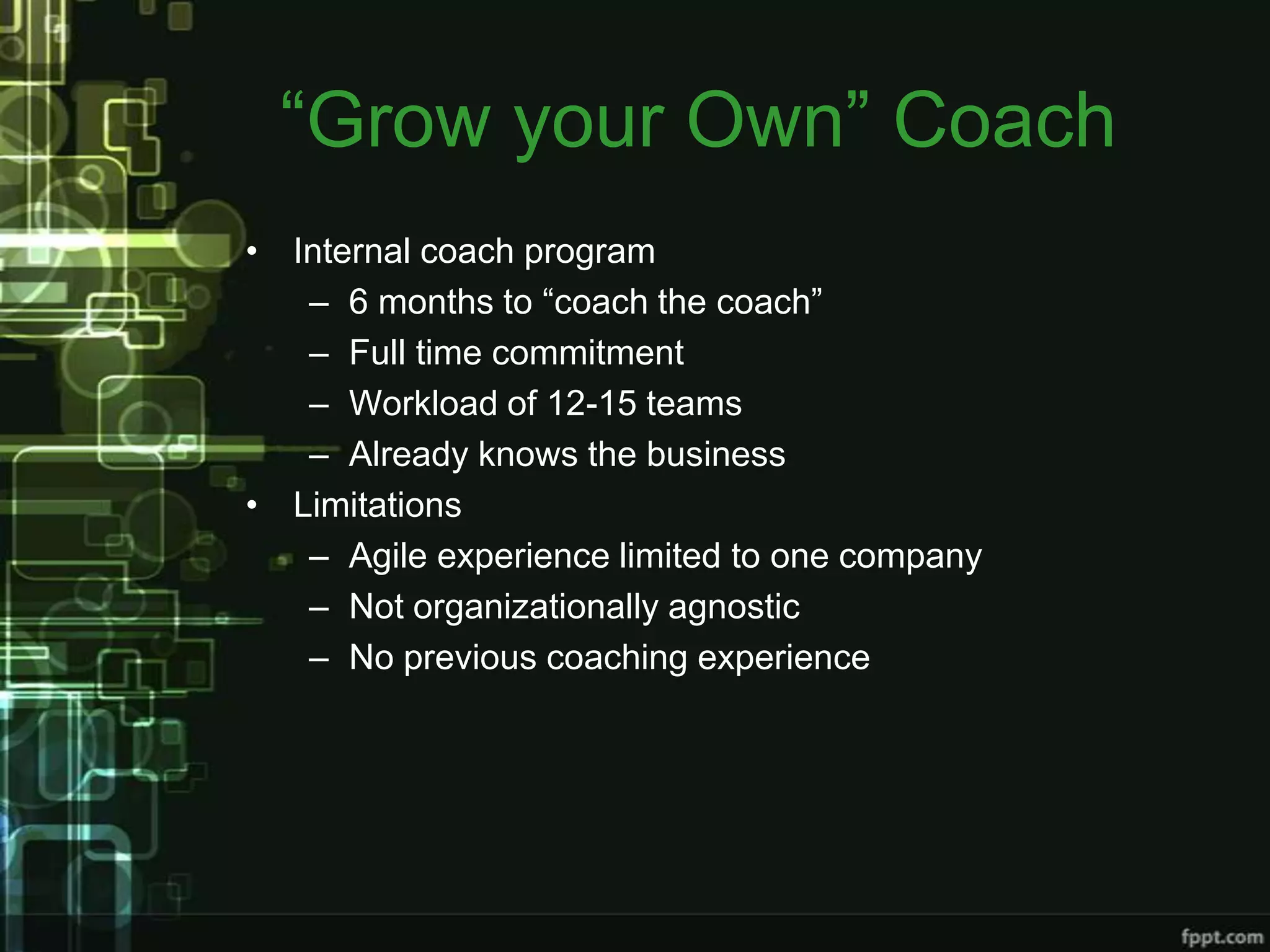 “Grow your Own” Coach
• Internal coach program
   – 6 months to “coach the coach”
   – Full time commitment
   – Workload of 12-15 teams
   – Already knows the business
• Limitations
   – Agile experience limited to one company
   – Not organizationally agnostic
   – No previous coaching experience
 
