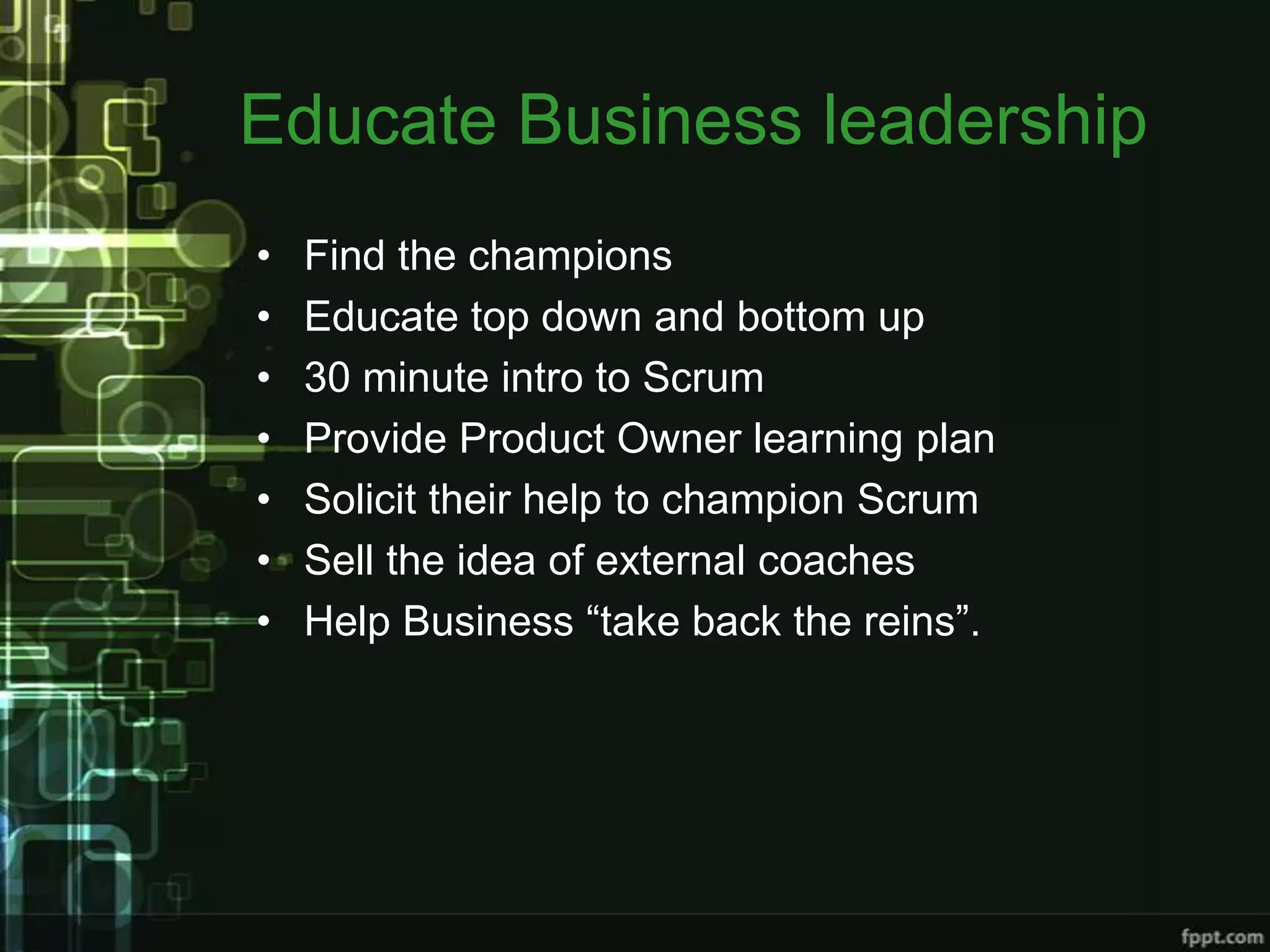 Educate Business leadership
•   Find the champions
•   Educate top down and bottom up
•   30 minute intro to Scrum
•   Provide Product Owner learning plan
•   Solicit their help to champion Scrum
•   Sell the idea of external coaches
•   Help Business “take back the reins”.
 