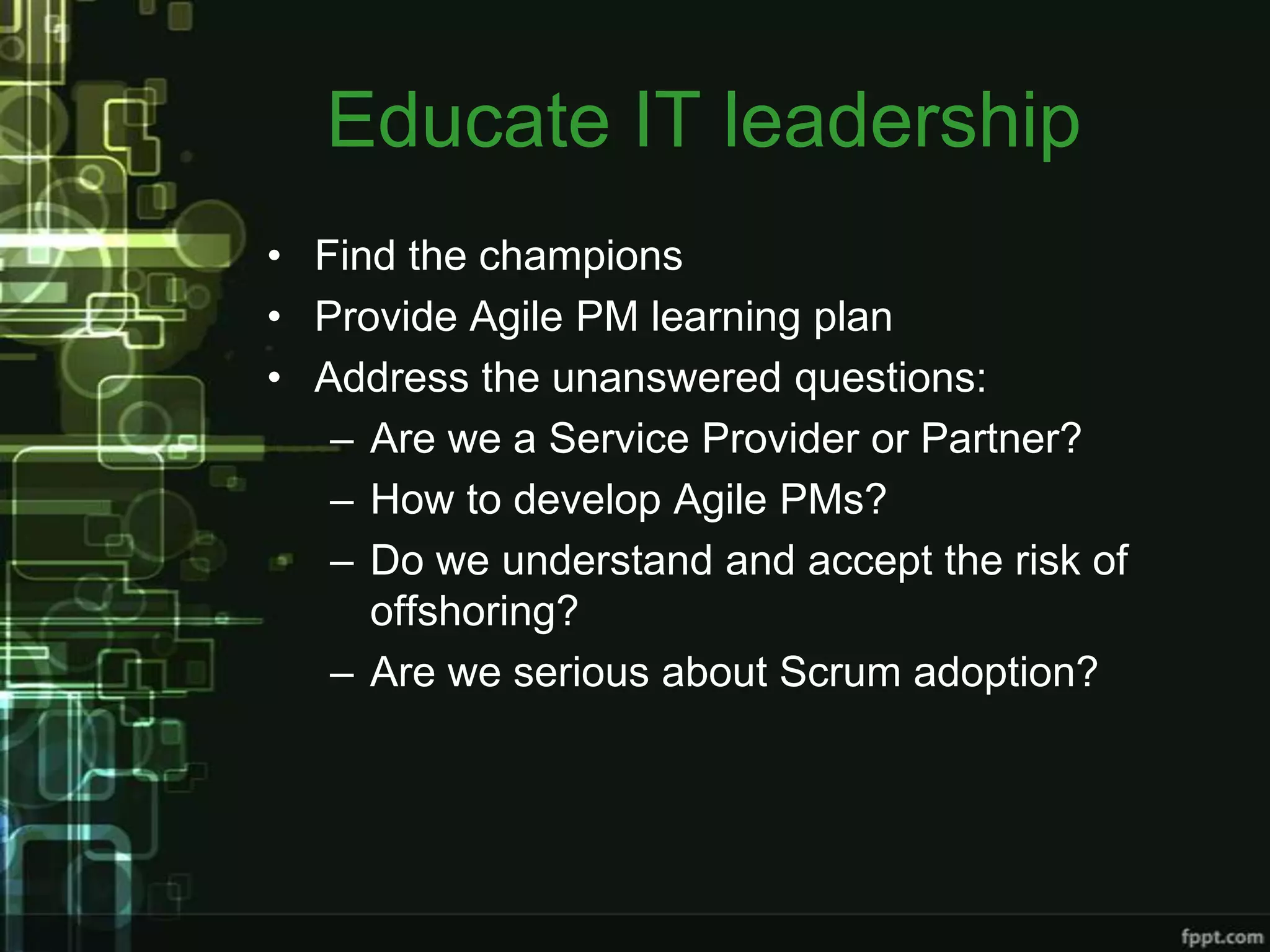 Educate IT leadership
• Find the champions
• Provide Agile PM learning plan
• Address the unanswered questions:
   – Are we a Service Provider or Partner?
   – How to develop Agile PMs?
   – Do we understand and accept the risk of
     offshoring?
   – Are we serious about Scrum adoption?
 