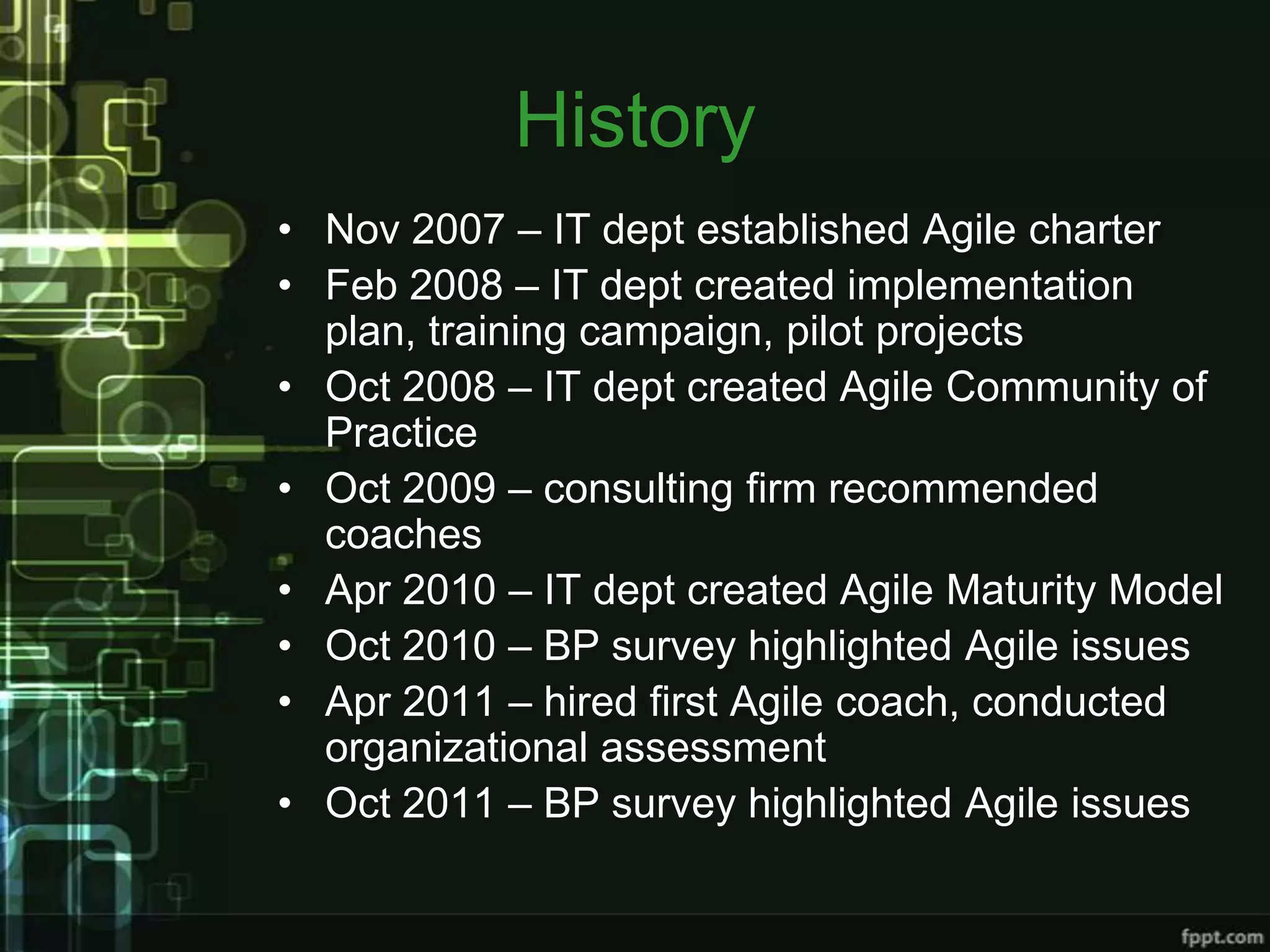 History
• Nov 2007 – IT dept established Agile charter
• Feb 2008 – IT dept created implementation
  plan, training campaign, pilot projects
• Oct 2008 – IT dept created Agile Community of
  Practice
• Oct 2009 – consulting firm recommended
  coaches
• Apr 2010 – IT dept created Agile Maturity Model
• Oct 2010 – BP survey highlighted Agile issues
• Apr 2011 – hired first Agile coach, conducted
  organizational assessment
• Oct 2011 – BP survey highlighted Agile issues
 