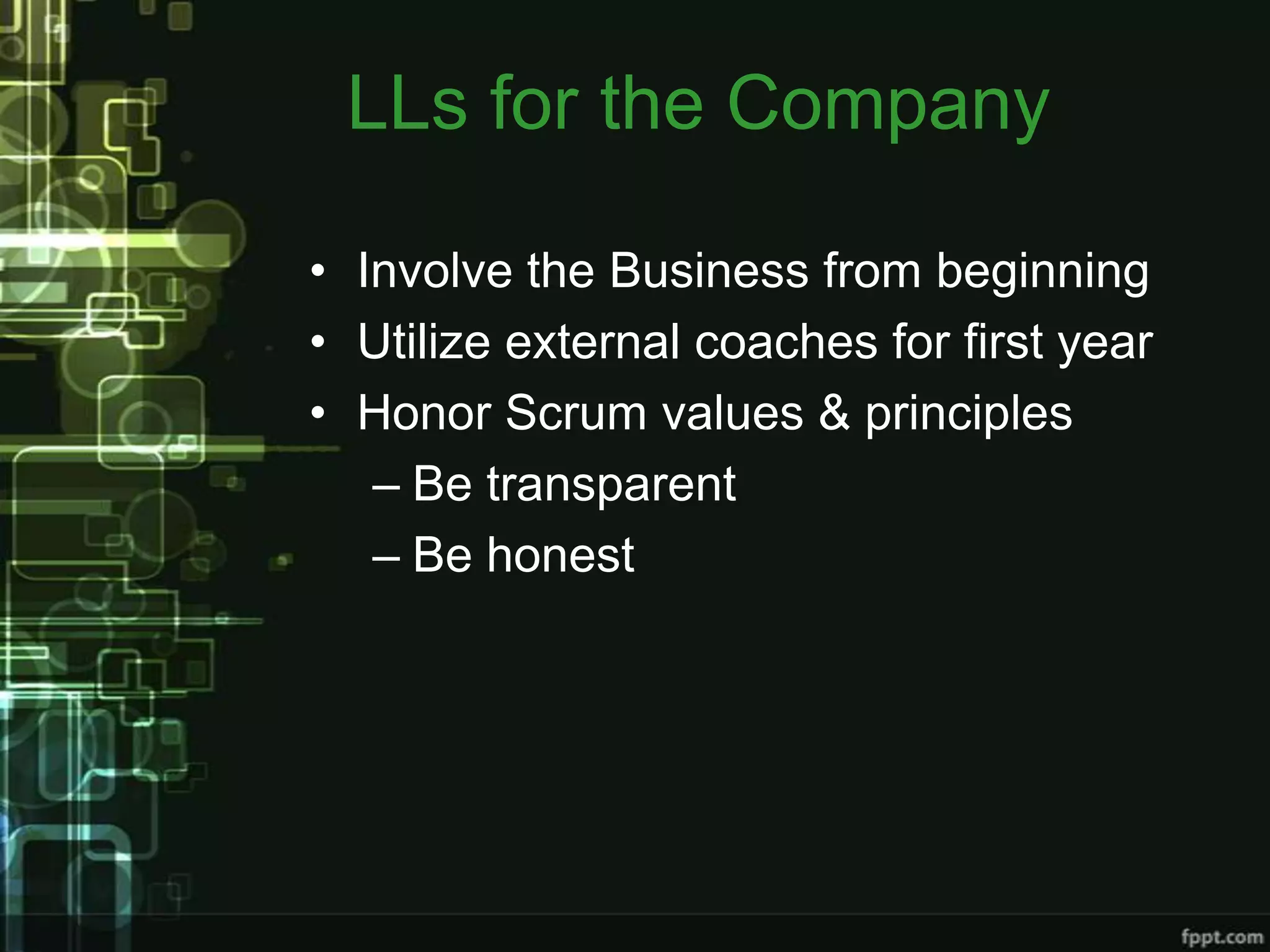 LLs for the Company

• Involve the Business from beginning
• Utilize external coaches for first year
• Honor Scrum values & principles
   – Be transparent
   – Be honest
 
