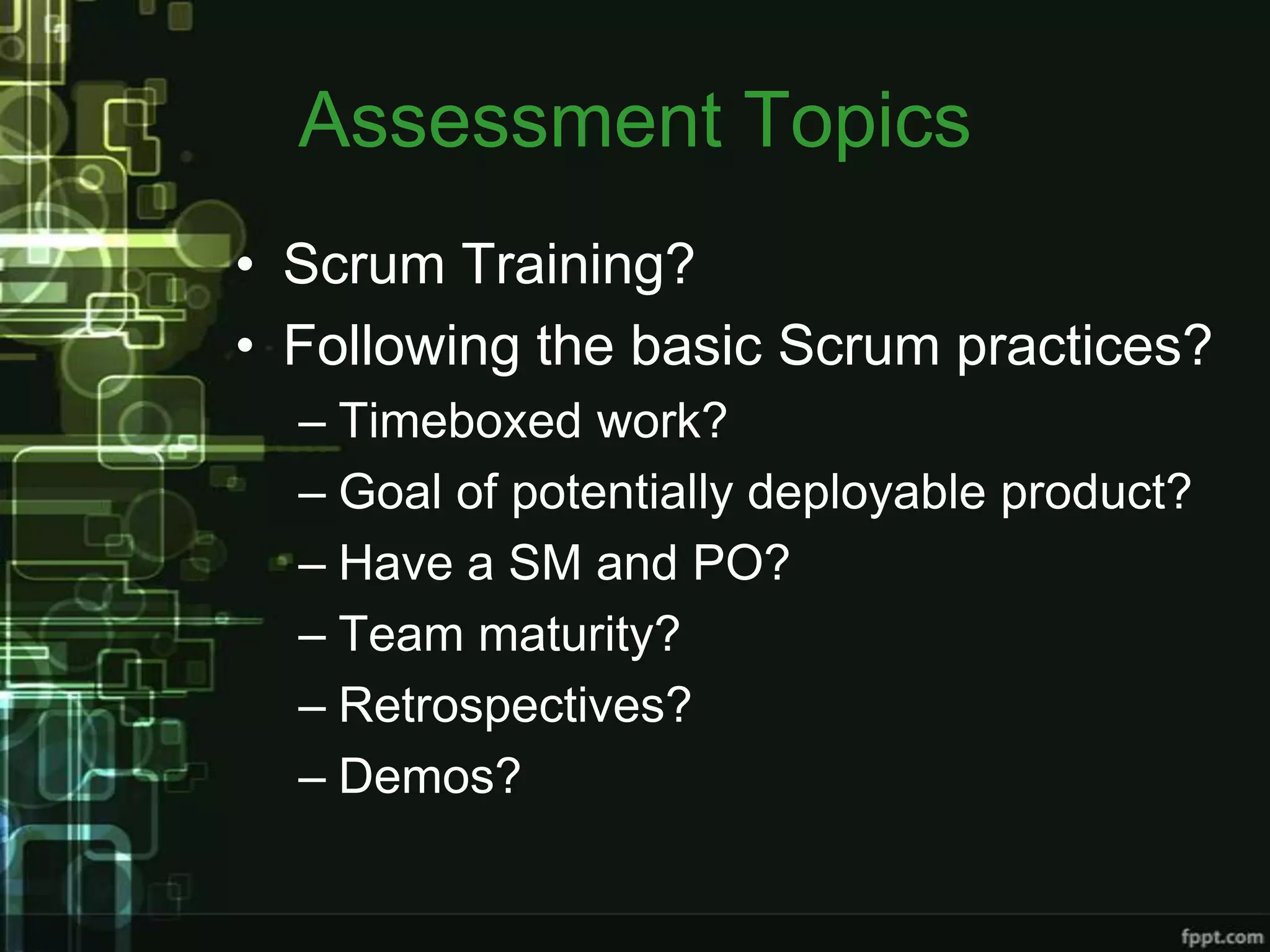 Assessment Topics
• Scrum Training?
• Following the basic Scrum practices?
  – Timeboxed work?
  – Goal of potentially deployable product?
  – Have a SM and PO?
  – Team maturity?
  – Retrospectives?
  – Demos?
 