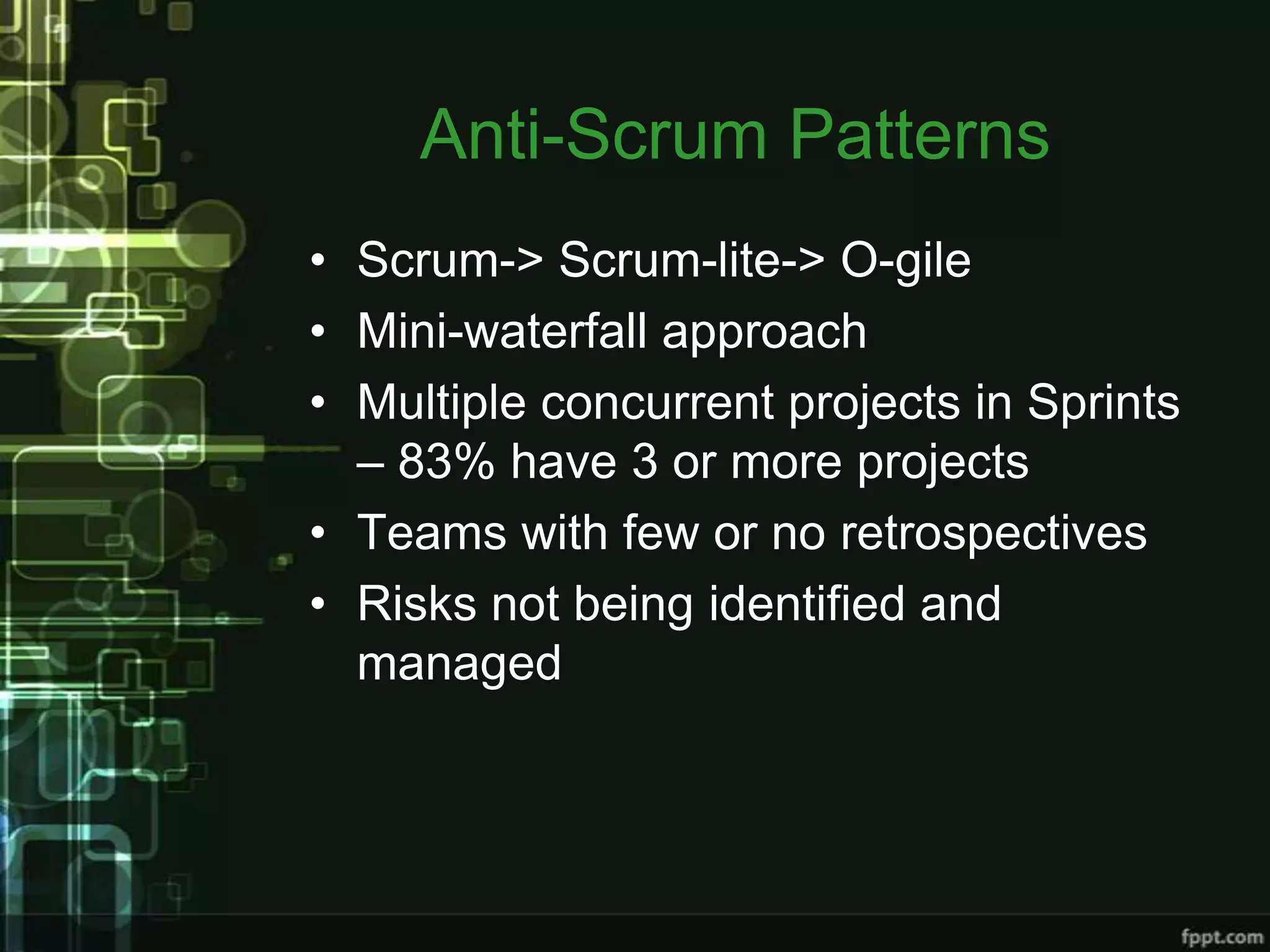 Anti-Scrum Patterns
• Scrum-> Scrum-lite-> O-gile
• Mini-waterfall approach
• Multiple concurrent projects in Sprints
  – 83% have 3 or more projects
• Teams with few or no retrospectives
• Risks not being identified and
  managed
 