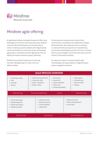 Mindtree agile oﬀering
www.mindtree.com ©Mindtree Ltd 2013
An agile based software development approach oﬀers many
advantages of an iterative and fast-paced process. However,
customers often ﬁnd themselves at crossroads when it
comes to choosing a speciﬁc adoption path. Organizational
culture and mindset are critical to the success of distributed
agile projects. Enterprises need the right partner who can
address all of these and deliver projects eﬃciently.
Mindtree has a decade of experience in executing
more than 100 agile projects in both onsite and
oﬀshore models.
Our best practices and governance models foster
communication, coordination and collaboration amongst
distributed teams. We collaborate with our customers
to understand their past experience in implementing
evolutionary methodologies and tools. Our focus on shorter
delivery cycles mitigates risk and provides early corrective
actions to meet release timelines.
Our approach is based on industry standard agile
methodologies with a good balance of engineering and
project management practices.
AGILE PROCESS OVERVIEW
 Understand scope
 Plan
 Estimate
 Review
 Understand requirements
 Create user story
 Assess complexity
 Deﬁne criteria
 Setup team
 Setup infra
 Assess feasibility
 Deﬁne arch
 Decide apllicability
 Deﬁne goals
 Estimate story
 Plan & monitor
 Release
 Decide sprint goal
 Update design doc
 Detail task breakup
 Update estimates
 Schedule review
 Demo and discuss
 Check feasibility
 Update plan
 What went well?
 What could be better?
 Action plan
Sprint Execution Sprint Review Sprint Retrospective
Project Planning Product Backlog Planning Sprint 0 Release Planning
 