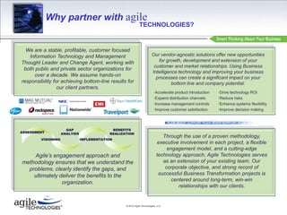 Why partner with agile TECHNOLOGIES? We are a stable, profitable, customer focused Information Technology and Management Thought Leader and Change Agent, working with both public and private sector organizations for over a decade. We assume hands-on responsibility for achieving bottom-line results for our client partners. Our vendor-agnostic solutions offer new opportunities for growth, development and extension of your customer and market relationships. Using Business Intelligence technology and improving your business processes can create a significant impact on your bottom line and company potential. ,[object Object]