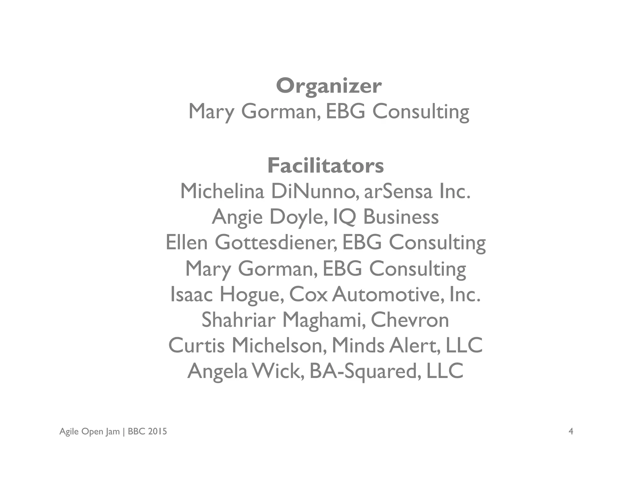 Agile Open Jam | BBC 2015 4
Organizer
Mary Gorman, EBG Consulting
Facilitators
Michelina DiNunno, arSensa Inc.
Angie Doyle, IQ Business
Ellen Gottesdiener, EBG Consulting
Mary Gorman, EBG Consulting
Isaac Hogue, Cox Automotive, Inc.
Shahriar Maghami, Chevron
Curtis Michelson, Minds Alert, LLC
Angela Wick, BA-Squared, LLC
 