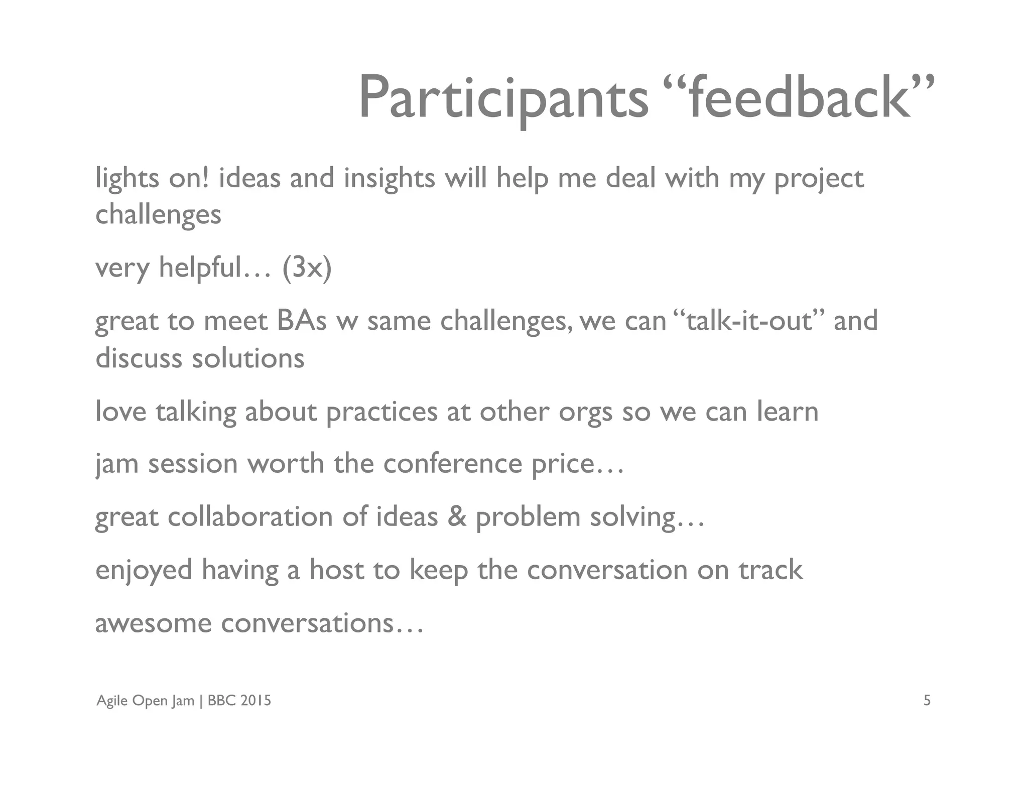 Agile Open Jam | BBC 2015 5
lights on! ideas and insights will help me deal with my project
challenges
very helpful… (3x)
great to meet BAs w same challenges, we can “talk-it-out” and
discuss solutions
love talking about practices at other orgs so we can learn
jam session worth the conference price…
great collaboration of ideas & problem solving…
enjoyed having a host to keep the conversation on track
awesome conversations…
Participants “feedback”
 