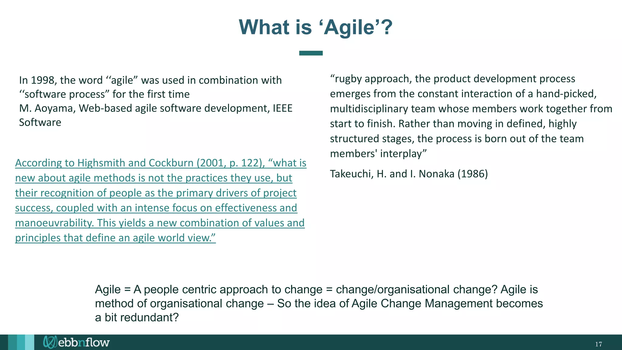 17
What is ‘Agile’?
In 1998, the word ‘‘agile” was used in combination with
‘‘software process” for the first time
M. Aoyama, Web-based agile software development, IEEE
Software
According to Highsmith and Cockburn (2001, p. 122), “what is
new about agile methods is not the practices they use, but
their recognition of people as the primary drivers of project
success, coupled with an intense focus on effectiveness and
manoeuvrability. This yields a new combination of values and
principles that define an agile world view.”
“rugby approach, the product development process
emerges from the constant interaction of a hand-picked,
multidisciplinary team whose members work together from
start to finish. Rather than moving in defined, highly
structured stages, the process is born out of the team
members' interplay”
Takeuchi, H. and I. Nonaka (1986)
Agile = A people centric approach to change = change/organisational change? Agile is
method of organisational change – So the idea of Agile Change Management becomes
a bit redundant?
 