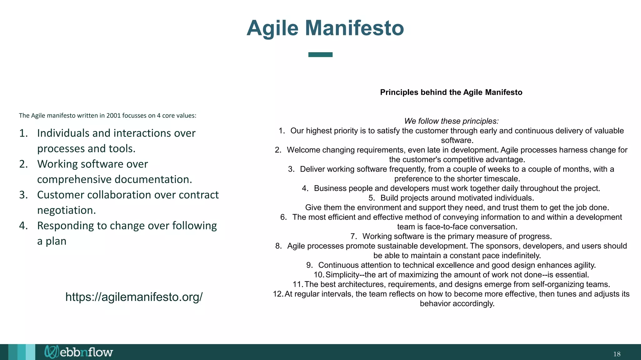 18
Agile Manifesto
The Agile manifesto written in 2001 focusses on 4 core values:
1. Individuals and interactions over
processes and tools.
2. Working software over
comprehensive documentation.
3. Customer collaboration over contract
negotiation.
4. Responding to change over following
a plan
Principles behind the Agile Manifesto
We follow these principles:
1. Our highest priority is to satisfy the customer through early and continuous delivery of valuable
software.
2. Welcome changing requirements, even late in development. Agile processes harness change for
the customer's competitive advantage.
3. Deliver working software frequently, from a couple of weeks to a couple of months, with a
preference to the shorter timescale.
4. Business people and developers must work together daily throughout the project.
5. Build projects around motivated individuals.
Give them the environment and support they need, and trust them to get the job done.
6. The most efficient and effective method of conveying information to and within a development
team is face-to-face conversation.
7. Working software is the primary measure of progress.
8. Agile processes promote sustainable development. The sponsors, developers, and users should
be able to maintain a constant pace indefinitely.
9. Continuous attention to technical excellence and good design enhances agility.
10.Simplicity--the art of maximizing the amount of work not done--is essential.
11.The best architectures, requirements, and designs emerge from self-organizing teams.
12.At regular intervals, the team reflects on how to become more effective, then tunes and adjusts its
behavior accordingly.
https://agilemanifesto.org/
 