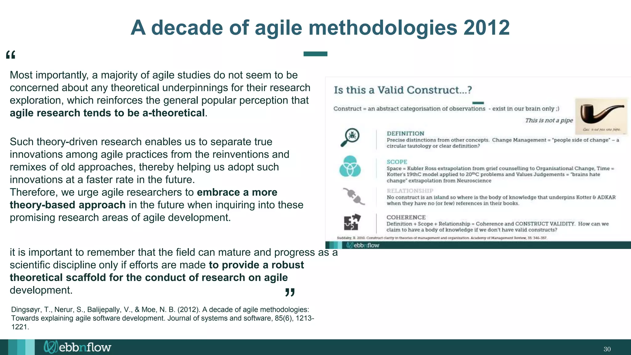 30
A decade of agile methodologies 2012
Most importantly, a majority of agile studies do not seem to be
concerned about any theoretical underpinnings for their research
exploration, which reinforces the general popular perception that
agile research tends to be a-theoretical.
Such theory-driven research enables us to separate true
innovations among agile practices from the reinventions and
remixes of old approaches, thereby helping us adopt such
innovations at a faster rate in the future.
Therefore, we urge agile researchers to embrace a more
theory-based approach in the future when inquiring into these
promising research areas of agile development.
it is important to remember that the field can mature and progress as a
scientific discipline only if efforts are made to provide a robust
theoretical scaffold for the conduct of research on agile
development.
“
“
Dingsøyr, T., Nerur, S., Balijepally, V., & Moe, N. B. (2012). A decade of agile methodologies:
Towards explaining agile software development. Journal of systems and software, 85(6), 1213-
1221.
 