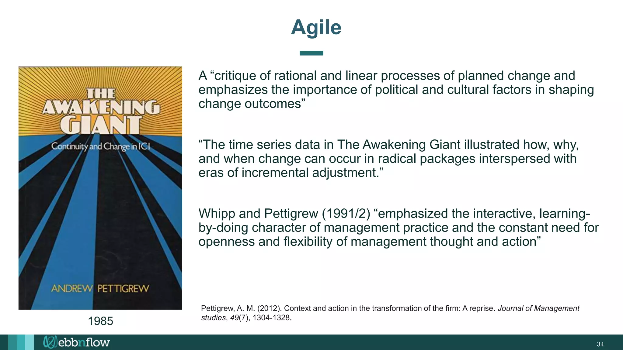 A “critique of rational and linear processes of planned change and
emphasizes the importance of political and cultural factors in shaping
change outcomes”
“The time series data in The Awakening Giant illustrated how, why,
and when change can occur in radical packages interspersed with
eras of incremental adjustment.”
Whipp and Pettigrew (1991/2) “emphasized the interactive, learning-
by-doing character of management practice and the constant need for
openness and flexibility of management thought and action”
34
Agile
Pettigrew, A. M. (2012). Context and action in the transformation of the firm: A reprise. Journal of Management
studies, 49(7), 1304-1328.
1985
 