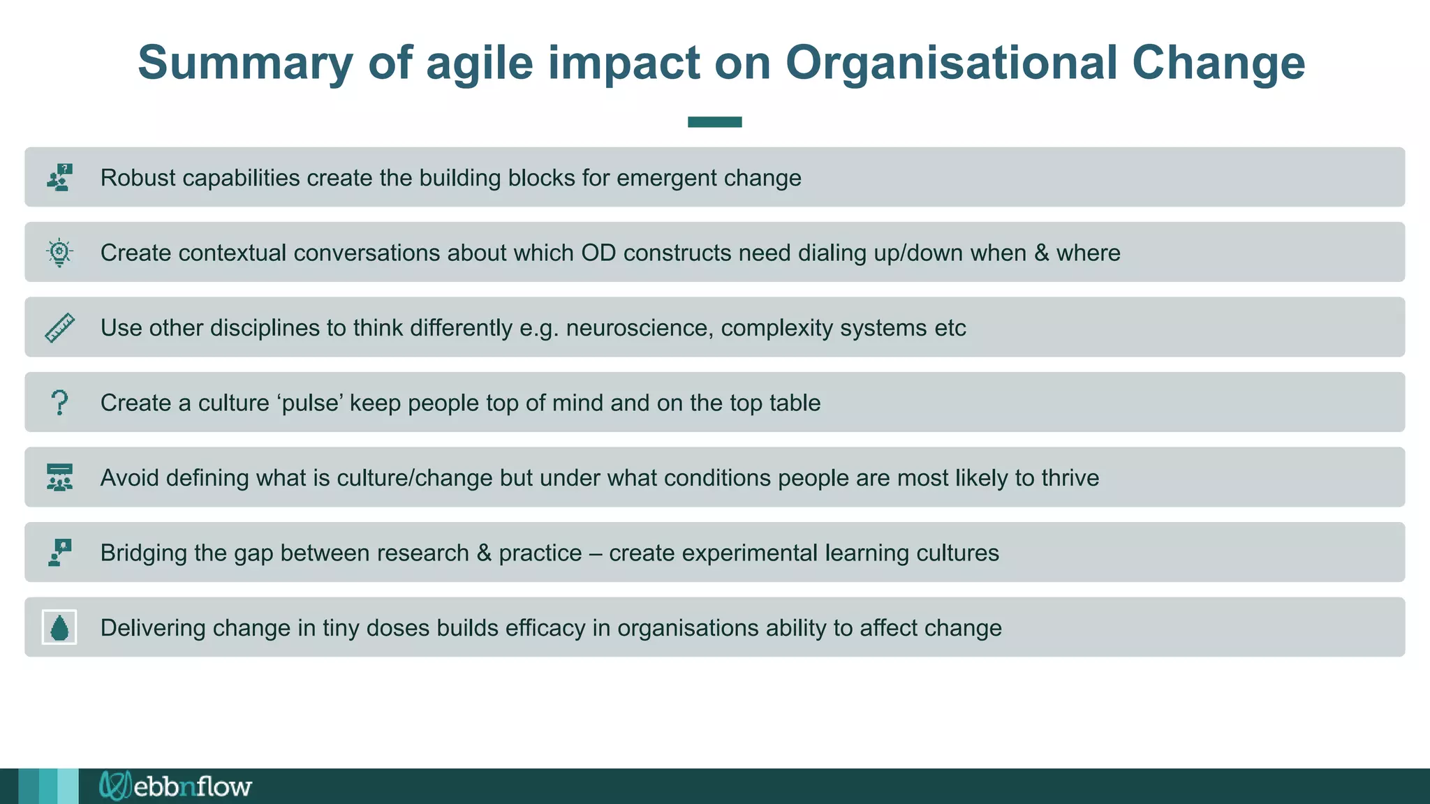 Summary of agile impact on Organisational Change
Robust capabilities create the building blocks for emergent change
Create contextual conversations about which OD constructs need dialing up/down when & where
Use other disciplines to think differently e.g. neuroscience, complexity systems etc
Create a culture ‘pulse’ keep people top of mind and on the top table
Avoid defining what is culture/change but under what conditions people are most likely to thrive
Bridging the gap between research & practice – create experimental learning cultures
Delivering change in tiny doses builds efficacy in organisations ability to affect change
 