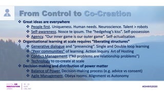  Great ideas are everywhere
 People first. Uniqueness. Human needs. Neuroscience. Talent > robots
 Self-awareness. Nosce te ipsum. The “hedgehog’s kiss”. Self-possession
 Agency. “Our inner game is our outer game”. Self-actualisation
 Organisational learning at scale requires “liberating structures”
 Generative dialogue and “presencing”. Single and Double loop learning
 “Peer communities” of learning. Action Inquiry. Art of Hosting
 Conflict Management. (“All problems are relationship problems”)
 Technology to co-create at scale
 Decision-making and distribution of power matter
 Balance of Power. Decision-making process (e.g. advice vs consent)
 Agile Management. Obeya rooms. Alignment vs Autonomy
From Control to Co-Creation
 