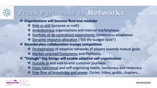 From Pyramids to Networks
 Organisations will become fluid and modular
 Role vs skill (purpose vs craft)
 Ambidextrous organisations and internal marketplaces
 Portfolio of de-centralised experiments. Continuous adaptation
 Dynamic resource allocation (“kill the budget cycle”)
 Boundaryless collaboration trumps competition
 Orchestration of adaptive networks of players towards mutual goals
 Market-oriented Ecosystems and Platforms
 “Dialogic” Org Design will enable adaptive self-organisation
 Outside-in and end-to-end customer journeys
 Cross-functional and self-organising teams. Sociocracy and Holacracy
 Free flow of knowledge and power. Circles, tribes, guilds, chapters…
 