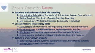  Emotions are fundamental: fear kills creativity
 Psychological Safety (Amy Edmondson) & Trust Your People. Care > Control
 Radical Candour (Kim Scott). Ongoing learning. Coaching
 Joy, fun and play. Wellbeing. Kindness. Community > individual
 Context matters: think energy fields
 Transparency of information. Self-organising. Bottom-up and top-down
 Growth mindset. Entrepreneurialism. Experimentation. Fail-fast
 Wholeness. Authentizoic organisations (Manfred Kets de Vries)
 Higher purpose and values. Integrity. Resilience. Diversity. Fairness
 Culture is a “derivative” property
 Behaviours/decisions, systems, signature practice, hero stories, symbols
 Incongruency is sensed immediately
From Fear to Love
 