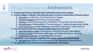 Principal-agent theory is (finally) dead: leadership becomes more complex
 Leaders delegate “radically” and relinquish power to become orchestrators of human systems
 Destination, not Direction. Art of Action (Steven Bungay)
 Guardian of purpose and Architect of human systems
 Coaching. Vicarious listening and Art of feedback (“The questions are the answers”)
 Psychodynamics. Holding space for “liminal emergence”. Leading through context setting
 Art of connections and peer influencing. Vulnerability. Satisfycing. “Imperfectionists”
 Transformational leadership is always transformational for the leader
 Adult development stages. Consciousness. Alchemist archetype. Moral agency
 Heroine’s Journey. Individuation. (Bob Kegan, Bill Torbert, Erik Erikson, Carl Jung)
 Leading beyond the ego. Serving leadership. Letting go
 Leadership is not a role but a capability of the system to generate focused energy
 Eco-leadership is fluid and lives everywhere in the organisation (Simon Western)
 An organisation can never transcend the consciousness of its leaders
From Heroes to Alchemists
 
