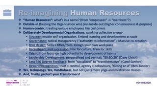  “Human Resources”: what’s in a name? (from “employees” -> “members”?)
 Outside-in (helping the Organisation win) plus Inside-out (higher consciousness & purpose)
 Human-centric: treating unique employees like customers
 Deliberately Developmental Organisations: sparking collective energy
• Strategy: enable self-organisation. Embed learning and development at scale
• Governance: radical transparency (“authority to information”). Massive co-creation
• Role design: Skills > titles/roles. Design your own workplace
• Recruitment and succession: hire for culture, train for skills
• Talent: from focus on high potential to development of teams
• Leadership Development: personalised and vertical, “50:30:20” (Dave Ulrich)
• Less 360 Degree Feedback: from “socialised” to “transformative” (Carol Sanford)
• Reward/Recognition: trust > control, agency > behaviours, “Giving an A” (Ben Zander)
 Yes, Technology. Yes, mindfulness, but not (just) more yoga and meditation classes…
 And, finally, protect your Transformers!
Re-imagining Human Resources
 
