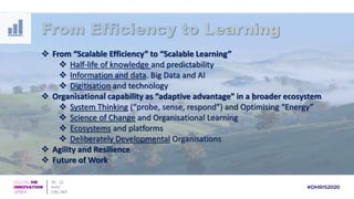  From “Scalable Efficiency” to “Scalable Learning”
 Half-life of knowledge and predictability
 Information and data. Big Data and AI
 Digitisation and technology
 Organisational capability as “adaptive advantage” in a broader ecosystem
 System Thinking (“probe, sense, respond”) and Optimising “Energy”
 Science of Change and Organisational Learning
 Ecosystems and platforms
 Deliberately Developmental Organisations
 Agility and Resilience
 Future of Work
From Efficiency to Learning
 