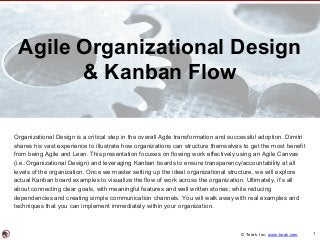© Torak, Inc. www.torak.com
Agile Organizational Design
& Kanban Flow
Organizational Design is a critical step in the overall Agile transformation and successful adoption. Dimitri
shares his vast experience to illustrate how organizations can structure themselves to get the most benefit
from being Agile and Lean. This presentation focuses on flowing work effectively using an Agile Canvas
(i.e.:Organizational Design) and leveraging Kanban boards to ensure transparency/accountability at all
levels of the organization. Once we master setting up the ideal organizational structure, we will explore
actual Kanban board examples to visualize the flow of work across the organization. Ultimately, it’s all
about connecting clear goals, with meaningful features and well written stories; while reducing
dependencies and creating simple communication channels. You will walk away with real examples and
techniques that you can implement immediately within your organization.
1
 
