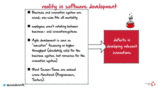 Business and innovation system are
mixed; one-size ﬁts all mentality
employees aren’t rotating between
business- and innovationsystems
Agile development is seen as
“execution” focussing on higher
throughput (absolutely valid for the
business system, but nonsense for the
innovation system)
Most Scrum-Teams are minimal
cross-functional (Programmers,
Testers).
reality in software development
deficits in
developing relevant
innovations
@wwiedenroth
 