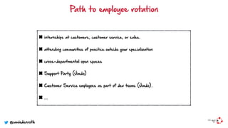 internships at customers, customer service, or sales.
attending communities of practice outside your specialization
cross-departmental open spaces
Support Party (Jimdo)
Customer Service employees as part of dev teams (Jimdo).
…
Path to employee rotation
@wwiedenroth
 