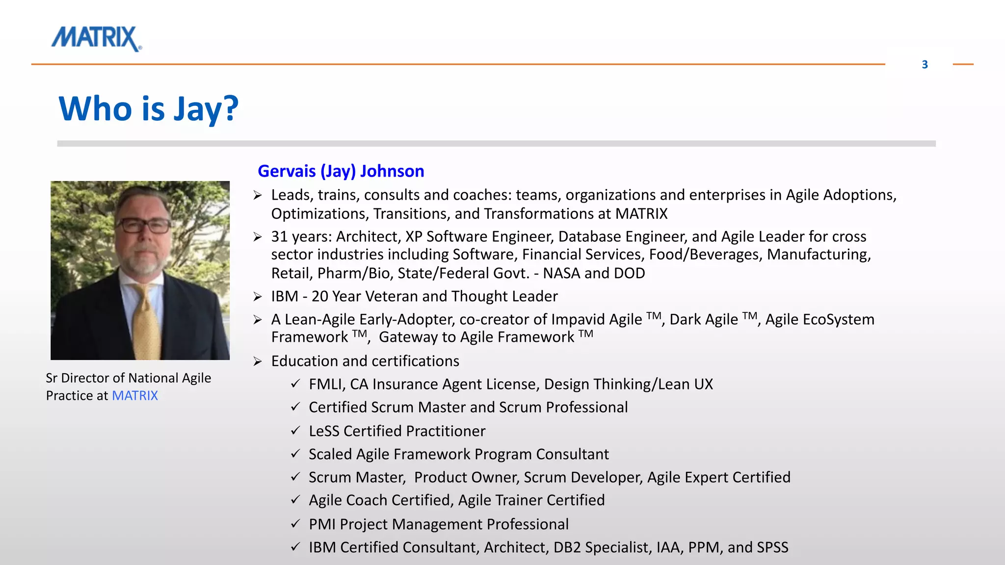 Who is Jay?
3
Gervais (Jay) Johnson
Ø Leads, trains, consults and coaches: teams, organizations and enterprises in Agile Adoptions,
Optimizations, Transitions, and Transformations at MATRIX
Ø 31 years: Architect, XP Software Engineer, Database Engineer, and Agile Leader for cross
sector industries including Software, Financial Services, Food/Beverages, Manufacturing,
Retail, Pharm/Bio, State/Federal Govt. - NASA and DOD
Ø IBM - 20 Year Veteran and Thought Leader
Ø A Lean-Agile Early-Adopter, co-creator of Impavid Agile TM, Dark Agile TM, Agile EcoSystem
Framework TM, Gateway to Agile Framework TM
Ø Education and certifications
ü FMLI, CA Insurance Agent License, Design Thinking/Lean UX
ü Certified Scrum Master and Scrum Professional
ü LeSS Certified Practitioner
ü Scaled Agile Framework Program Consultant
ü Scrum Master, Product Owner, Scrum Developer, Agile Expert Certified
ü Agile Coach Certified, Agile Trainer Certified
ü PMI Project Management Professional
ü IBM Certified Consultant, Architect, DB2 Specialist, IAA, PPM, and SPSS
Sr Director of National Agile
Practice at MATRIX
 