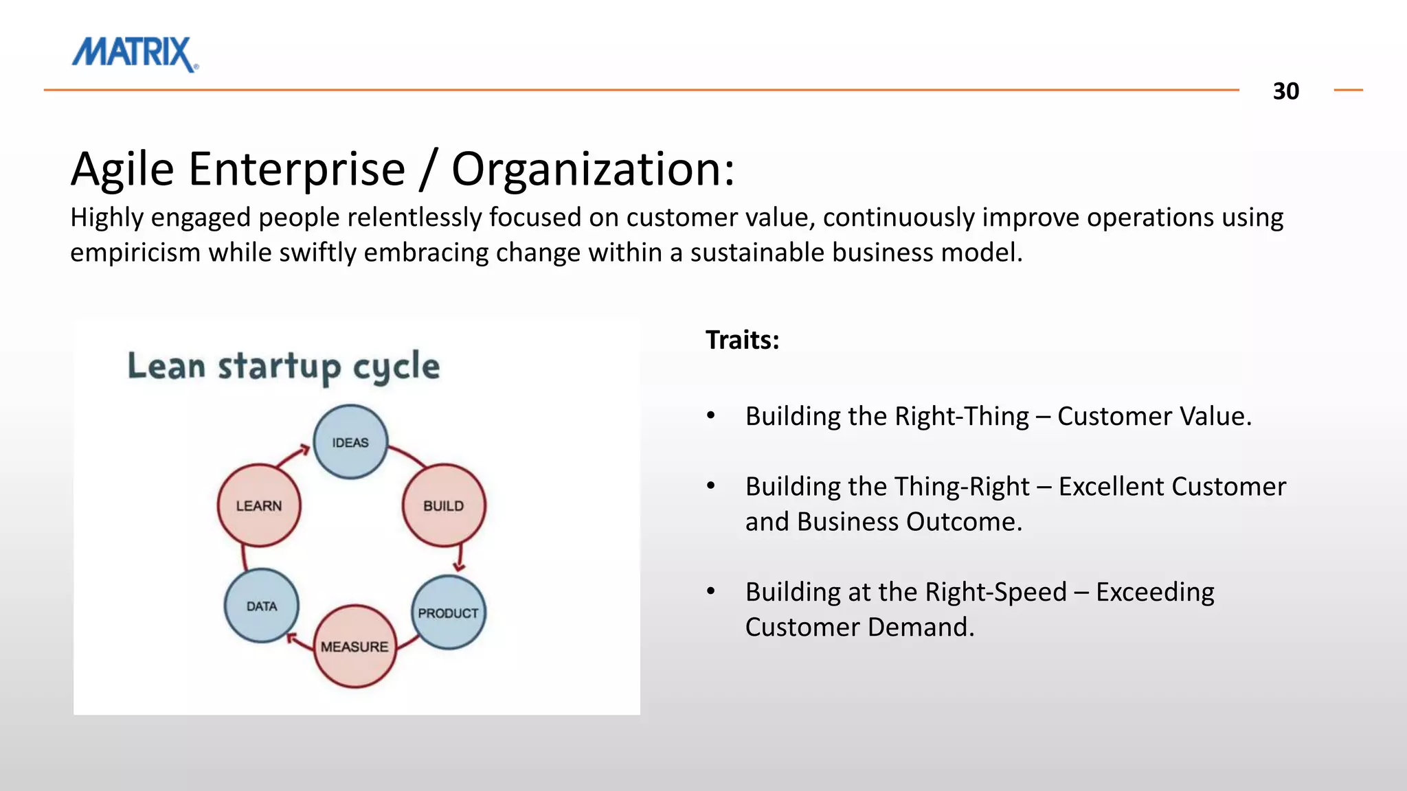 30
Agile Enterprise / Organization:
Highly engaged people relentlessly focused on customer value, continuously improve operations using
empiricism while swiftly embracing change within a sustainable business model.
Traits:
• Building the Right-Thing – Customer Value.
• Building the Thing-Right – Excellent Customer
and Business Outcome.
• Building at the Right-Speed – Exceeding
Customer Demand.
 