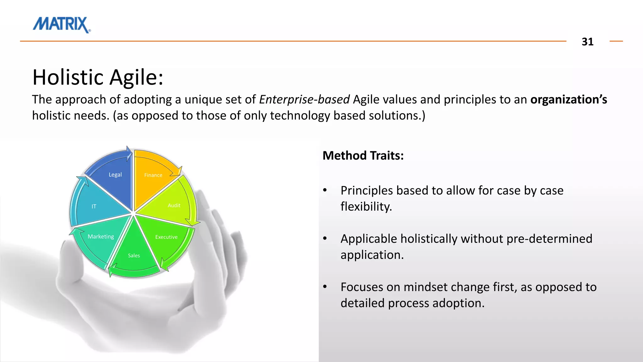 31
Holistic Agile:
The approach of adopting a unique set of Enterprise-based Agile values and principles to an organization’s
holistic needs. (as opposed to those of only technology based solutions.)
Method Traits:
• Principles based to allow for case by case
flexibility.
• Applicable holistically without pre-determined
application.
• Focuses on mindset change first, as opposed to
detailed process adoption.
 