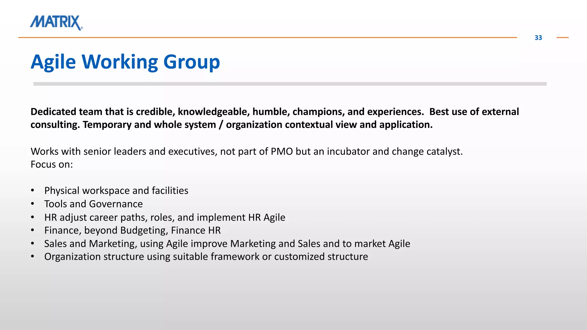 Agile Working Group
33
Dedicated team that is credible, knowledgeable, humble, champions, and experiences. Best use of external
consulting. Temporary and whole system / organization contextual view and application.
Works with senior leaders and executives, not part of PMO but an incubator and change catalyst.
Focus on:
• Physical workspace and facilities
• Tools and Governance
• HR adjust career paths, roles, and implement HR Agile
• Finance, beyond Budgeting, Finance HR
• Sales and Marketing, using Agile improve Marketing and Sales and to market Agile
• Organization structure using suitable framework or customized structure
 