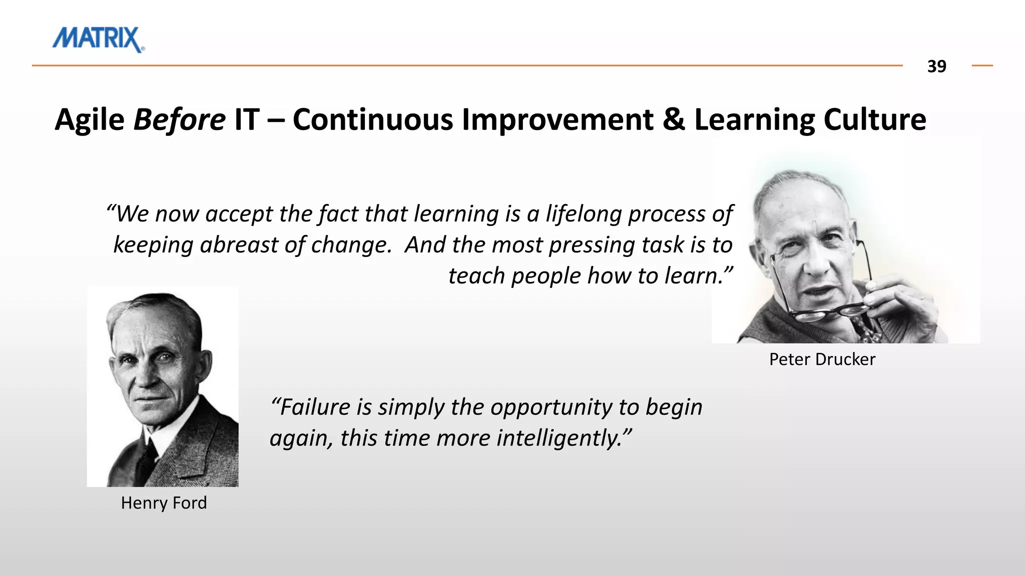 39
Henry Ford
“Failure is simply the opportunity to begin
again, this time more intelligently.”
Peter Drucker
“We now accept the fact that learning is a lifelong process of
keeping abreast of change. And the most pressing task is to
teach people how to learn.”
Agile Before IT – Continuous Improvement & Learning Culture
 