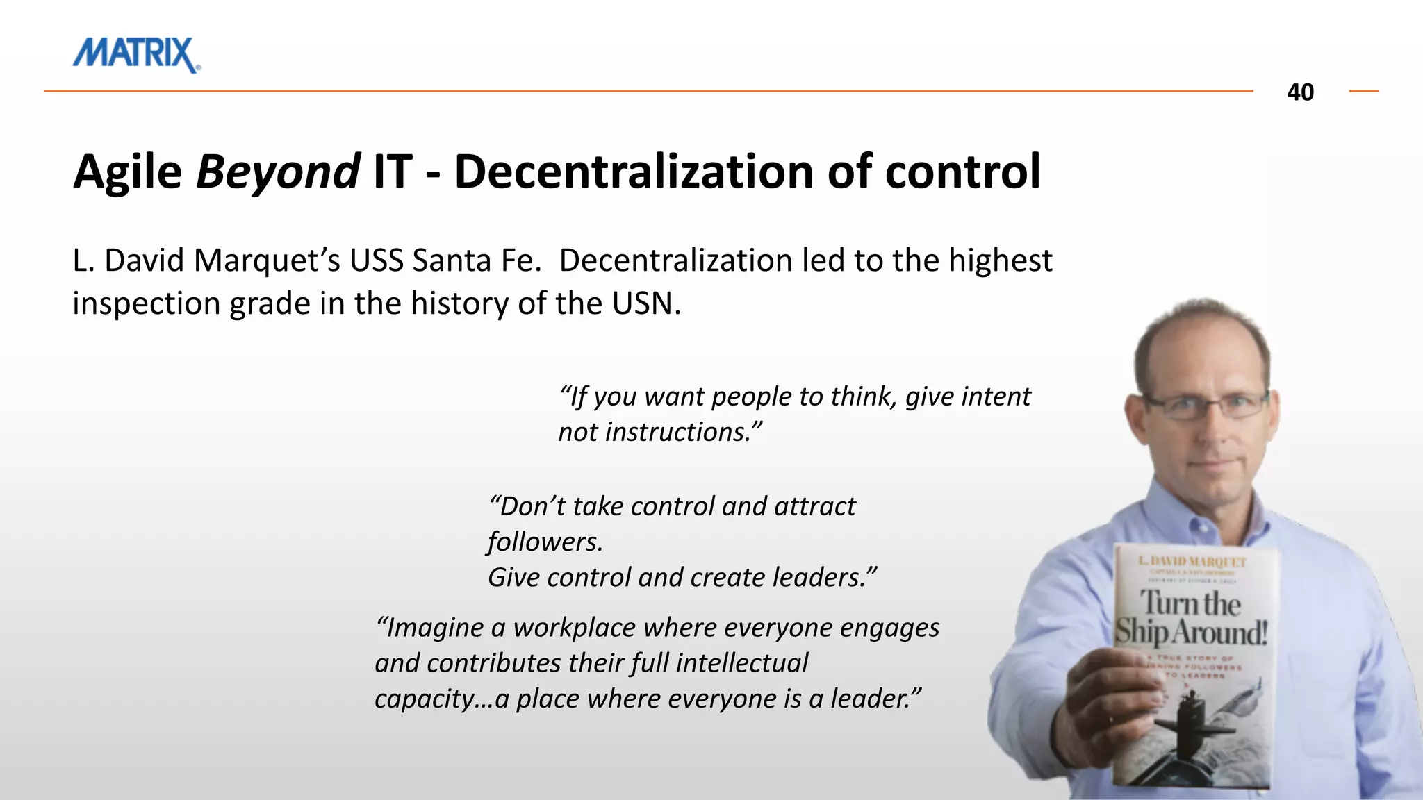 40
Agile Beyond IT - Decentralization of control
L. David Marquet’s USS Santa Fe. Decentralization led to the highest
inspection grade in the history of the USN.
“If you want people to think, give intent
not instructions.”
“Don’t take control and attract
followers.
Give control and create leaders.”
“Imagine a workplace where everyone engages
and contributes their full intellectual
capacity…a place where everyone is a leader.”
 