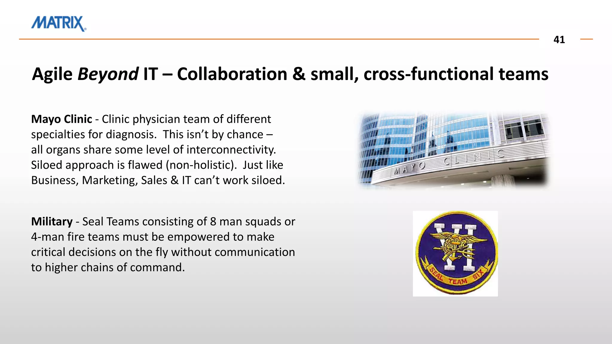 41
Agile Beyond IT – Collaboration & small, cross-functional teams
Mayo Clinic - Clinic physician team of different
specialties for diagnosis. This isn’t by chance –
all organs share some level of interconnectivity.
Siloed approach is flawed (non-holistic). Just like
Business, Marketing, Sales & IT can’t work siloed.
Military - Seal Teams consisting of 8 man squads or
4-man fire teams must be empowered to make
critical decisions on the fly without communication
to higher chains of command.
 