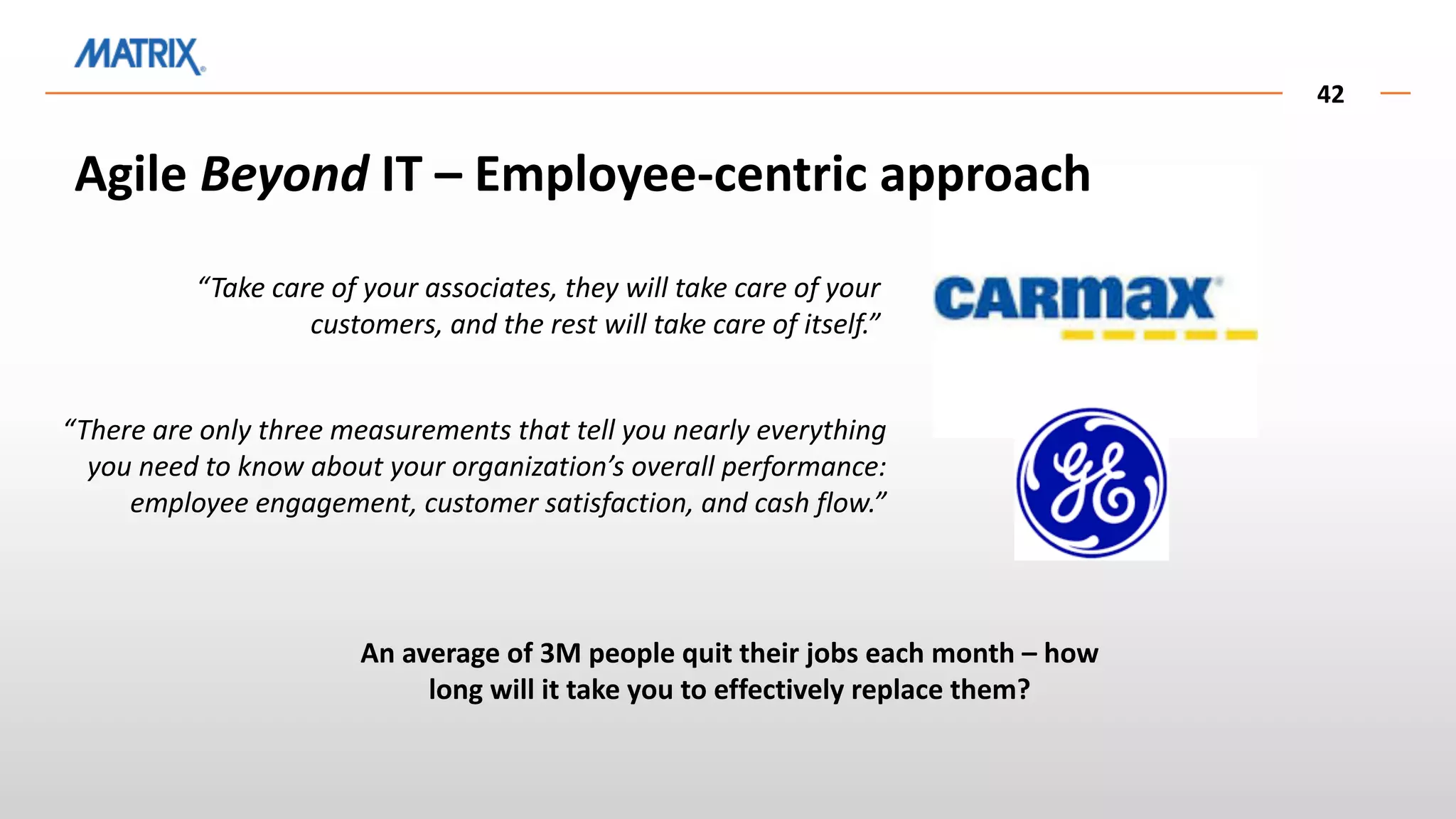 42
Agile Beyond IT – Employee-centric approach
“Take care of your associates, they will take care of your
customers, and the rest will take care of itself.”
“There are only three measurements that tell you nearly everything
you need to know about your organization’s overall performance:
employee engagement, customer satisfaction, and cash flow.”
An average of 3M people quit their jobs each month – how
long will it take you to effectively replace them?
 