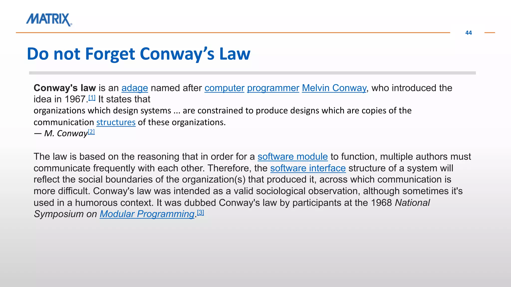 Do not Forget Conway’s Law
44
Conway's law is an adage named after computer programmer Melvin Conway, who introduced the
idea in 1967.[1] It states that
organizations which design systems ... are constrained to produce designs which are copies of the
communication structures of these organizations.
— M. Conway[2]
The law is based on the reasoning that in order for a software module to function, multiple authors must
communicate frequently with each other. Therefore, the software interface structure of a system will
reflect the social boundaries of the organization(s) that produced it, across which communication is
more difficult. Conway's law was intended as a valid sociological observation, although sometimes it's
used in a humorous context. It was dubbed Conway's law by participants at the 1968 National
Symposium on Modular Programming.[3]
 
