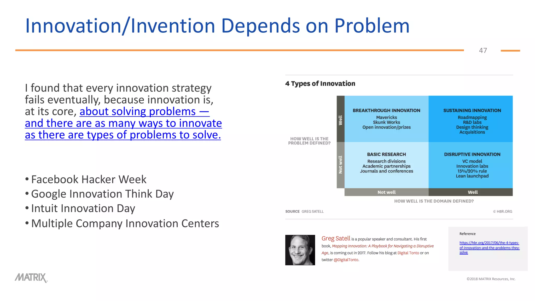 Innovation/Invention Depends on Problem
47
I found that every innovation strategy
fails eventually, because innovation is,
at its core, about solving problems —
and there are as many ways to innovate
as there are types of problems to solve.
• Facebook Hacker Week
• Google Innovation Think Day
• Intuit Innovation Day
• Multiple Company Innovation Centers
©2018 MATRIX Resources, Inc.
Reference
https://hbr.org/2017/06/the-4-types-
of-innovation-and-the-problems-they-
solve
 