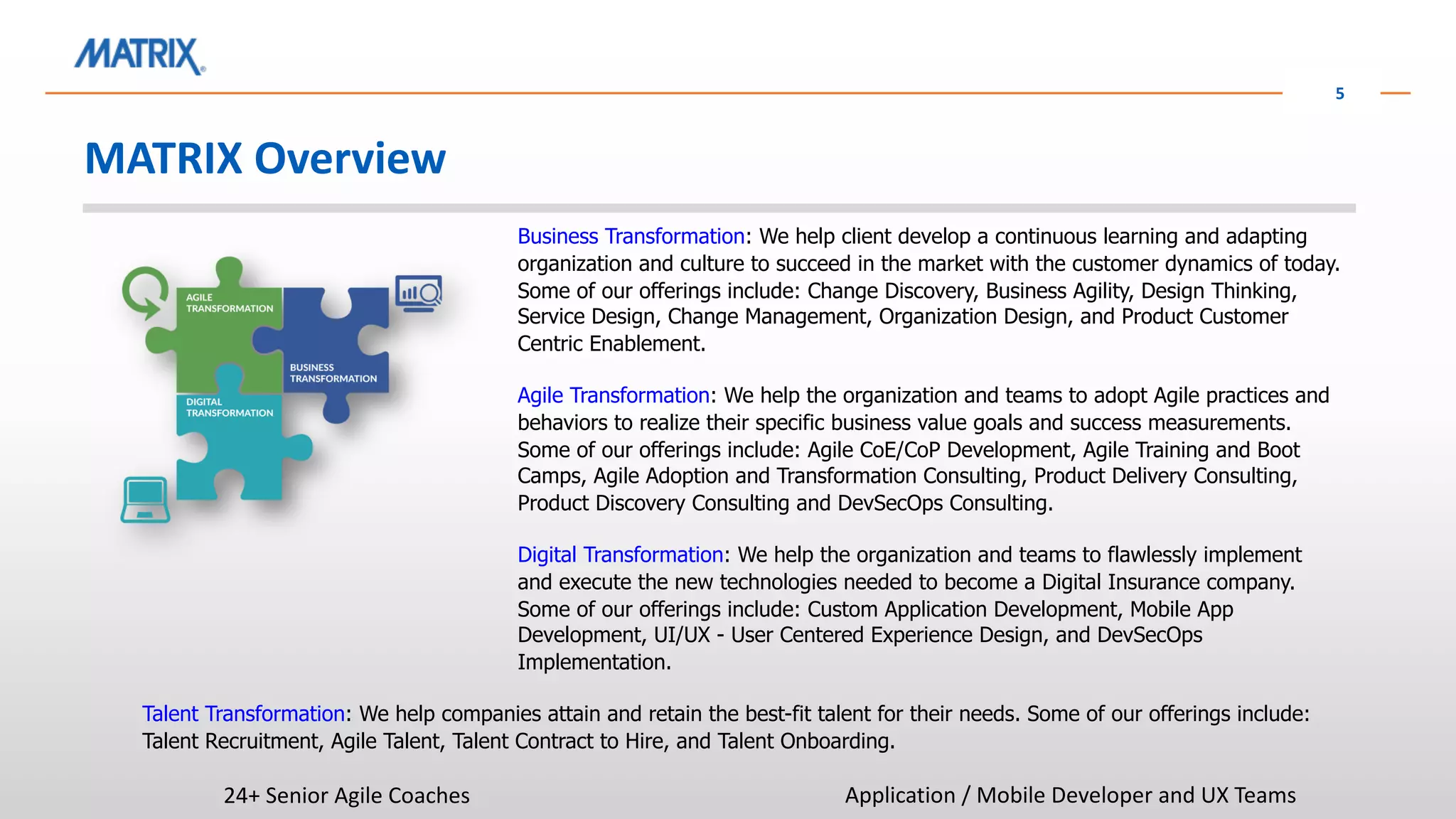 MATRIX Overview
5
Business Transformation: We help client develop a continuous learning and adapting
organization and culture to succeed in the market with the customer dynamics of today.
Some of our offerings include: Change Discovery, Business Agility, Design Thinking,
Service Design, Change Management, Organization Design, and Product Customer
Centric Enablement.
Agile Transformation: We help the organization and teams to adopt Agile practices and
behaviors to realize their specific business value goals and success measurements.
Some of our offerings include: Agile CoE/CoP Development, Agile Training and Boot
Camps, Agile Adoption and Transformation Consulting, Product Delivery Consulting,
Product Discovery Consulting and DevSecOps Consulting.
Digital Transformation: We help the organization and teams to flawlessly implement
and execute the new technologies needed to become a Digital Insurance company.
Some of our offerings include: Custom Application Development, Mobile App
Development, UI/UX - User Centered Experience Design, and DevSecOps
Implementation.
Talent Transformation: We help companies attain and retain the best-fit talent for their needs. Some of our offerings include:
Talent Recruitment, Agile Talent, Talent Contract to Hire, and Talent Onboarding.
24+ Senior Agile Coaches Application / Mobile Developer and UX Teams
 