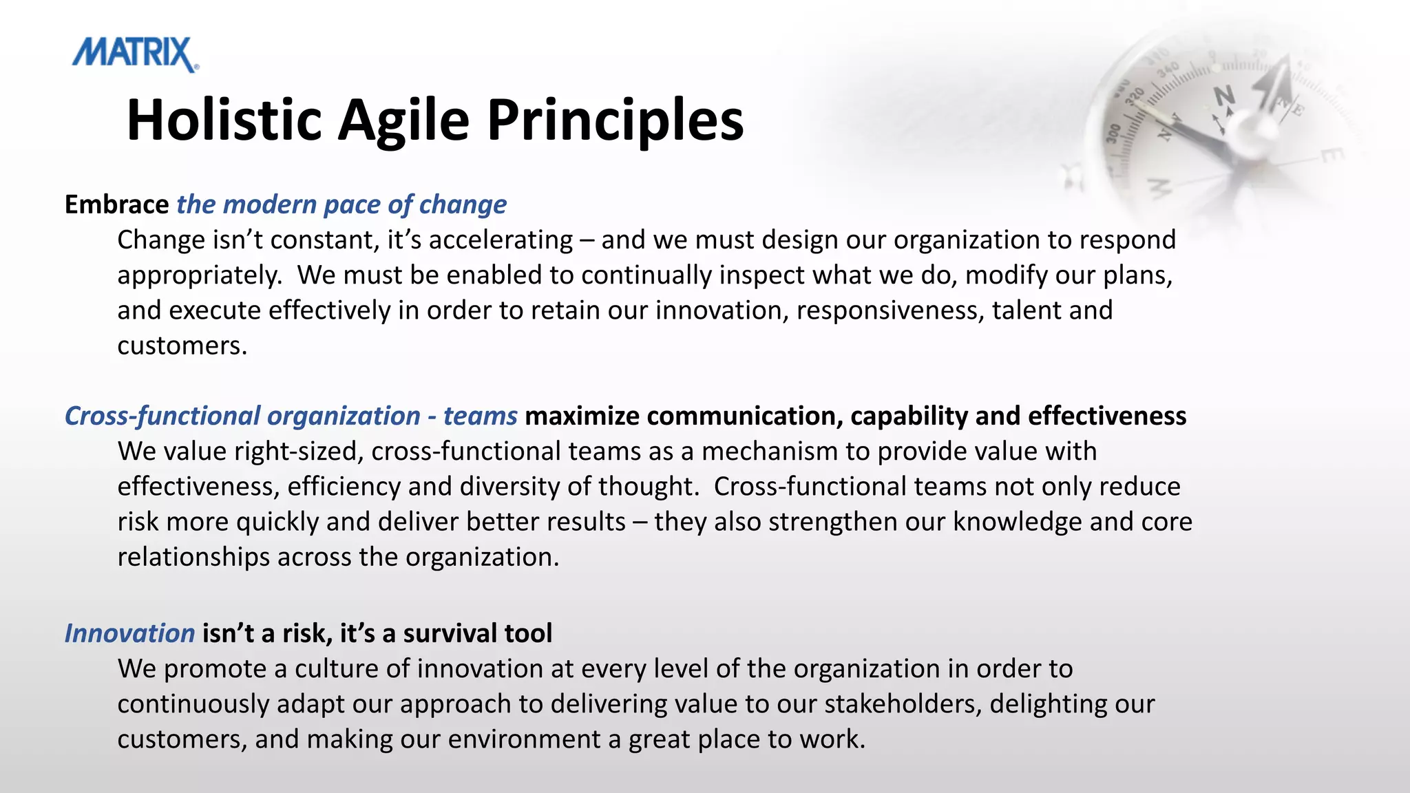 Holistic Agile Principles
Embrace the modern pace of change
Change isn’t constant, it’s accelerating – and we must design our organization to respond
appropriately. We must be enabled to continually inspect what we do, modify our plans,
and execute effectively in order to retain our innovation, responsiveness, talent and
customers.
Cross-functional organization - teams maximize communication, capability and effectiveness
We value right-sized, cross-functional teams as a mechanism to provide value with
effectiveness, efficiency and diversity of thought. Cross-functional teams not only reduce
risk more quickly and deliver better results – they also strengthen our knowledge and core
relationships across the organization.
Innovation isn’t a risk, it’s a survival tool
We promote a culture of innovation at every level of the organization in order to
continuously adapt our approach to delivering value to our stakeholders, delighting our
customers, and making our environment a great place to work.
 