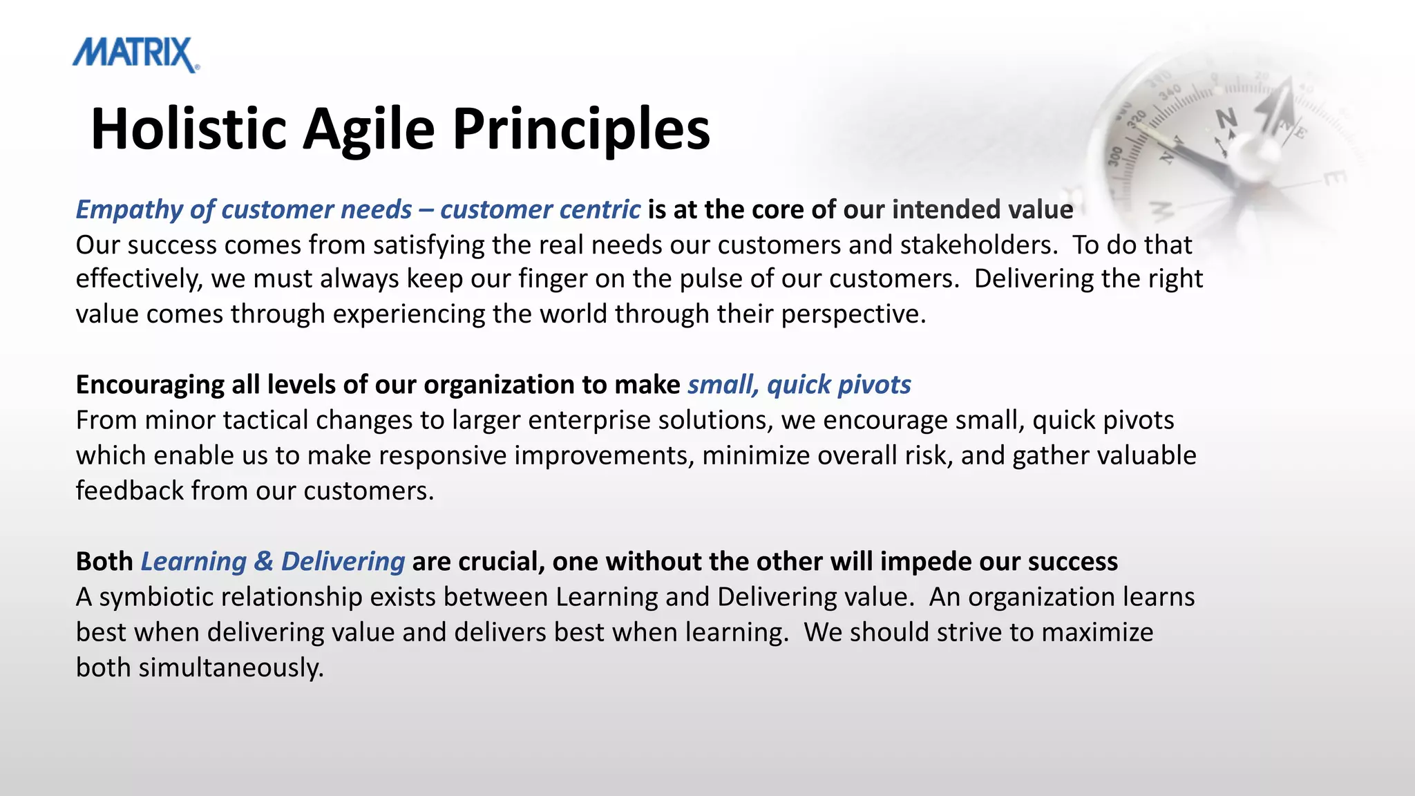 Holistic Agile Principles
Empathy of customer needs – customer centric is at the core of our intended value
Our success comes from satisfying the real needs our customers and stakeholders. To do that
effectively, we must always keep our finger on the pulse of our customers. Delivering the right
value comes through experiencing the world through their perspective.
Encouraging all levels of our organization to make small, quick pivots
From minor tactical changes to larger enterprise solutions, we encourage small, quick pivots
which enable us to make responsive improvements, minimize overall risk, and gather valuable
feedback from our customers.
Both Learning & Delivering are crucial, one without the other will impede our success
A symbiotic relationship exists between Learning and Delivering value. An organization learns
best when delivering value and delivers best when learning. We should strive to maximize
both simultaneously.
 