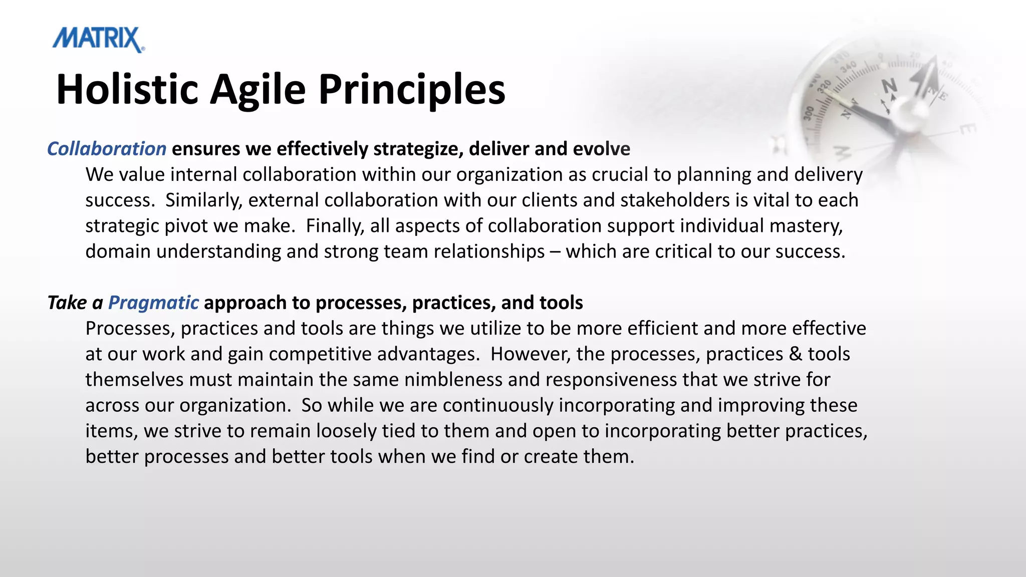 Holistic Agile Principles
Collaboration ensures we effectively strategize, deliver and evolve
We value internal collaboration within our organization as crucial to planning and delivery
success. Similarly, external collaboration with our clients and stakeholders is vital to each
strategic pivot we make. Finally, all aspects of collaboration support individual mastery,
domain understanding and strong team relationships – which are critical to our success.
Take a Pragmatic approach to processes, practices, and tools
Processes, practices and tools are things we utilize to be more efficient and more effective
at our work and gain competitive advantages. However, the processes, practices & tools
themselves must maintain the same nimbleness and responsiveness that we strive for
across our organization. So while we are continuously incorporating and improving these
items, we strive to remain loosely tied to them and open to incorporating better practices,
better processes and better tools when we find or create them.
 