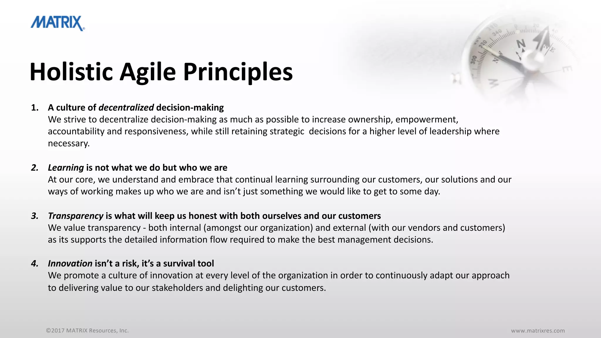 ©2017 MATRIX Resources, Inc. www.matrixres.com
Holistic Agile Principles
1. A culture of decentralized decision-making
We strive to decentralize decision-making as much as possible to increase ownership, empowerment,
accountability and responsiveness, while still retaining strategic decisions for a higher level of leadership where
necessary.
2. Learning is not what we do but who we are
At our core, we understand and embrace that continual learning surrounding our customers, our solutions and our
ways of working makes up who we are and isn’t just something we would like to get to some day.
3. Transparency is what will keep us honest with both ourselves and our customers
We value transparency - both internal (amongst our organization) and external (with our vendors and customers)
as its supports the detailed information flow required to make the best management decisions.
4. Innovation isn’t a risk, it’s a survival tool
We promote a culture of innovation at every level of the organization in order to continuously adapt our approach
to delivering value to our stakeholders and delighting our customers.
 