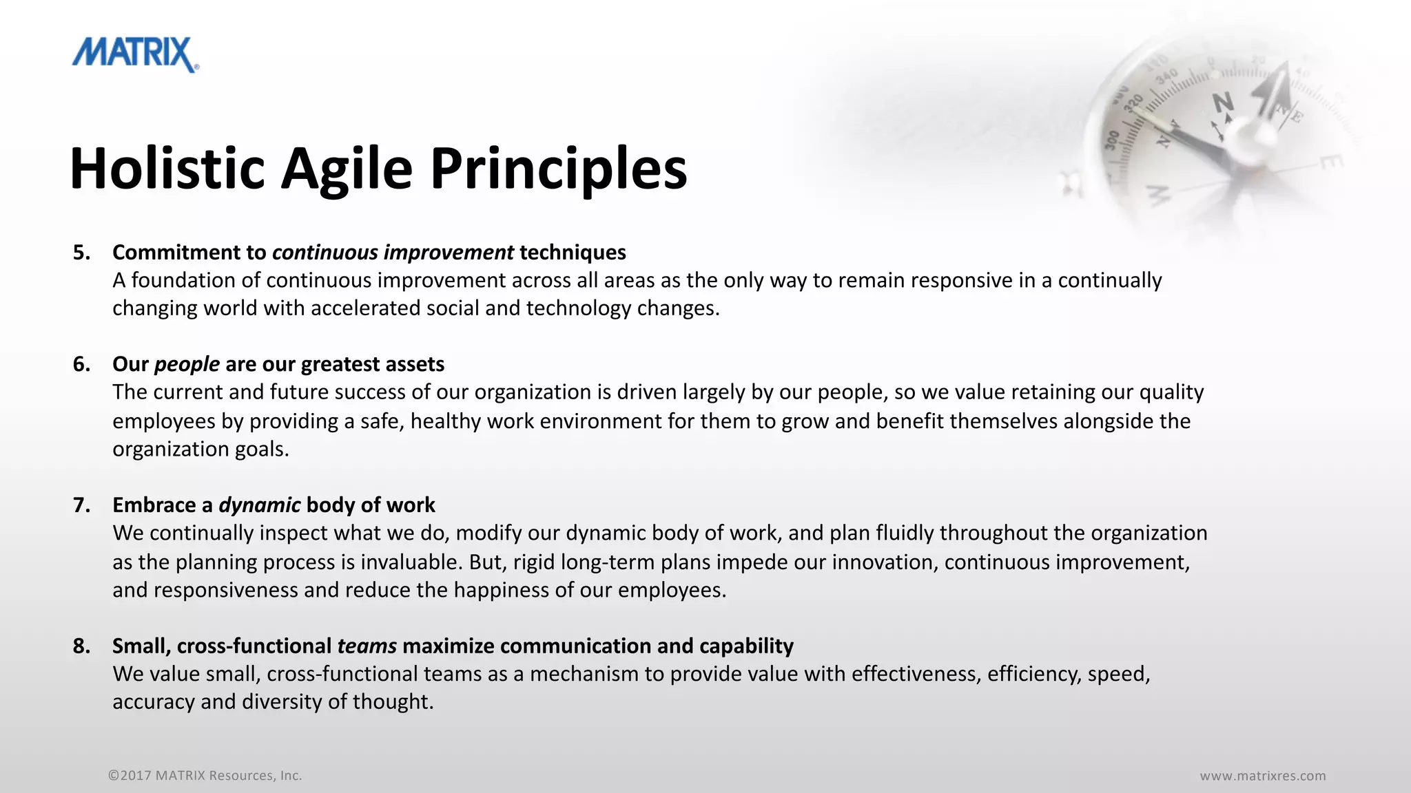 ©2017 MATRIX Resources, Inc. www.matrixres.com
Holistic Agile Principles
5. Commitment to continuous improvement techniques
A foundation of continuous improvement across all areas as the only way to remain responsive in a continually
changing world with accelerated social and technology changes.
6. Our people are our greatest assets
The current and future success of our organization is driven largely by our people, so we value retaining our quality
employees by providing a safe, healthy work environment for them to grow and benefit themselves alongside the
organization goals.
7. Embrace a dynamic body of work
We continually inspect what we do, modify our dynamic body of work, and plan fluidly throughout the organization
as the planning process is invaluable. But, rigid long-term plans impede our innovation, continuous improvement,
and responsiveness and reduce the happiness of our employees.
8. Small, cross-functional teams maximize communication and capability
We value small, cross-functional teams as a mechanism to provide value with effectiveness, efficiency, speed,
accuracy and diversity of thought.
 