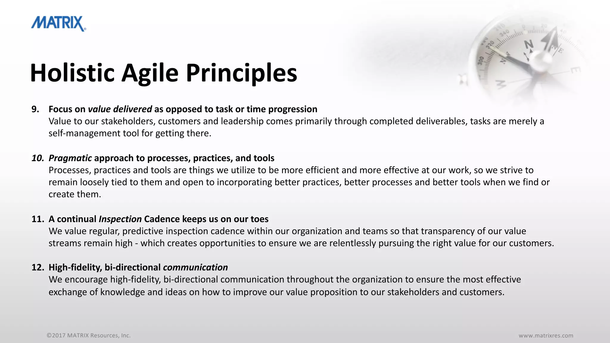 ©2017 MATRIX Resources, Inc. www.matrixres.com
Holistic Agile Principles
9. Focus on value delivered as opposed to task or time progression
Value to our stakeholders, customers and leadership comes primarily through completed deliverables, tasks are merely a
self-management tool for getting there.
10. Pragmatic approach to processes, practices, and tools
Processes, practices and tools are things we utilize to be more efficient and more effective at our work, so we strive to
remain loosely tied to them and open to incorporating better practices, better processes and better tools when we find or
create them.
11. A continual Inspection Cadence keeps us on our toes
We value regular, predictive inspection cadence within our organization and teams so that transparency of our value
streams remain high - which creates opportunities to ensure we are relentlessly pursuing the right value for our customers.
12. High-fidelity, bi-directional communication
We encourage high-fidelity, bi-directional communication throughout the organization to ensure the most effective
exchange of knowledge and ideas on how to improve our value proposition to our stakeholders and customers.
 