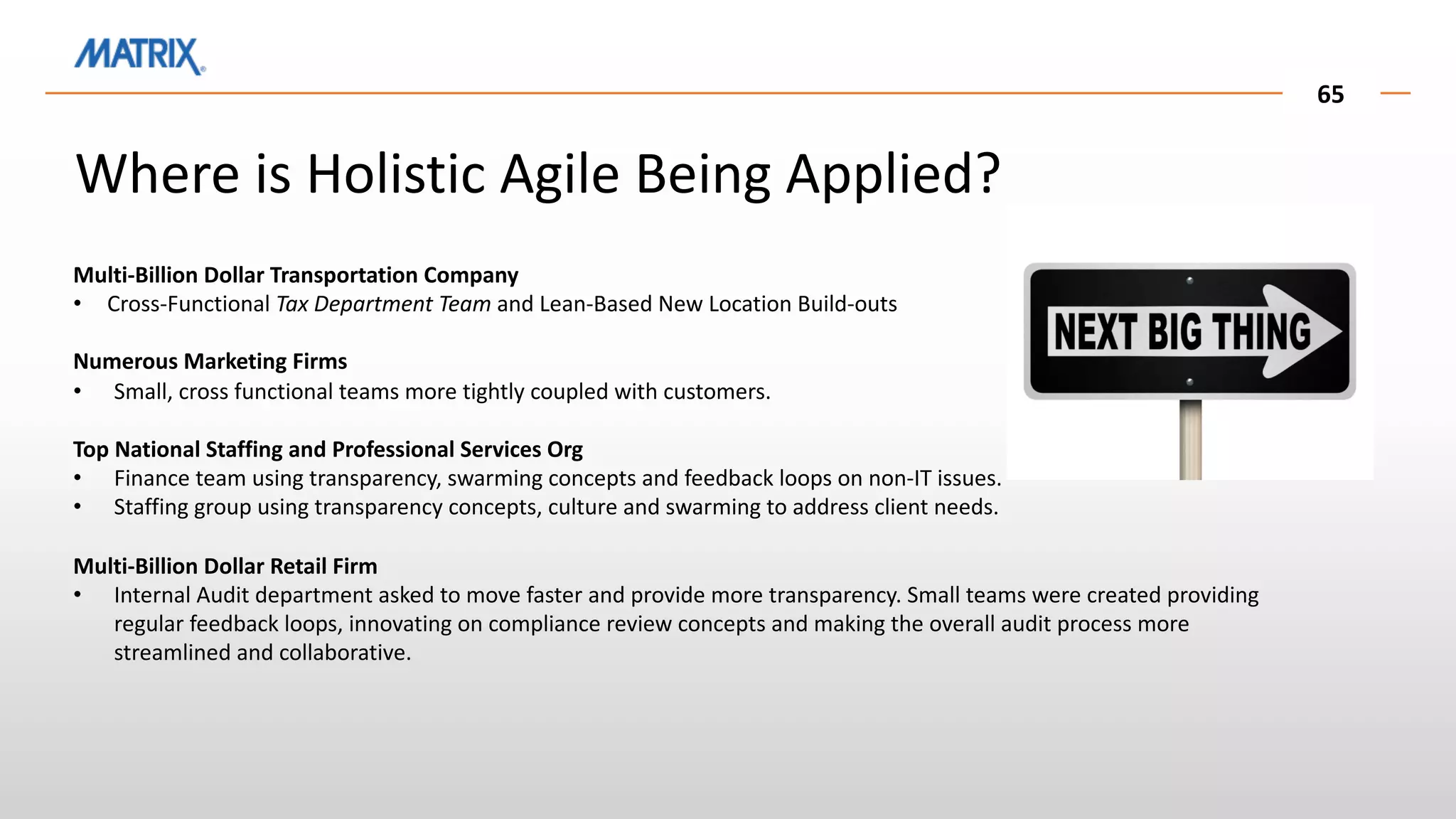 Multi-Billion Dollar Transportation Company
• Cross-Functional Tax Department Team and Lean-Based New Location Build-outs
Numerous Marketing Firms
• Small, cross functional teams more tightly coupled with customers.
Top National Staffing and Professional Services Org
• Finance team using transparency, swarming concepts and feedback loops on non-IT issues.
• Staffing group using transparency concepts, culture and swarming to address client needs.
Multi-Billion Dollar Retail Firm
• Internal Audit department asked to move faster and provide more transparency. Small teams were created providing
regular feedback loops, innovating on compliance review concepts and making the overall audit process more
streamlined and collaborative.
65
Where is Holistic Agile Being Applied?
 