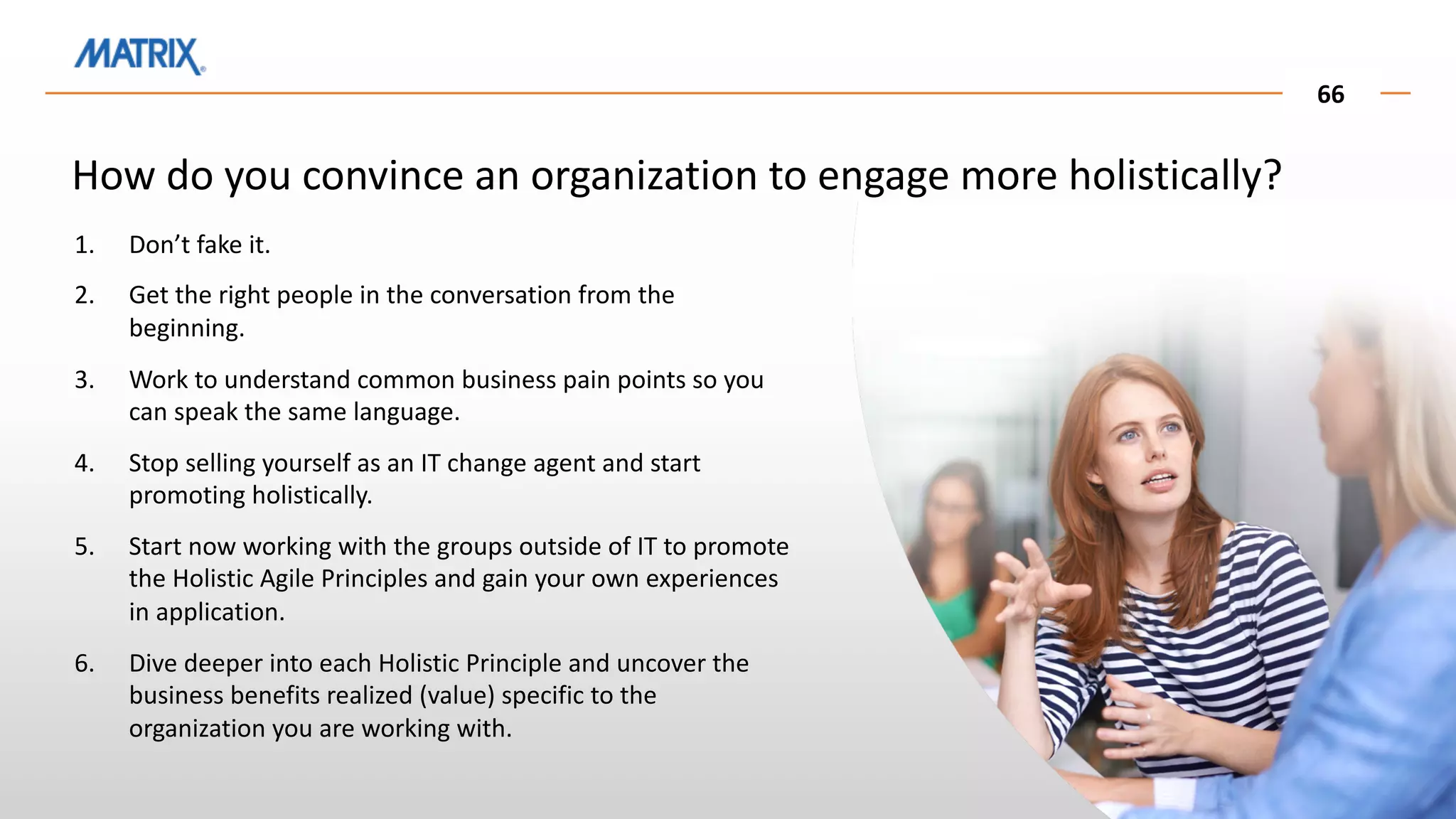 66
How do you convince an organization to engage more holistically?
1. Don’t fake it.
2. Get the right people in the conversation from the
beginning.
3. Work to understand common business pain points so you
can speak the same language.
4. Stop selling yourself as an IT change agent and start
promoting holistically.
5. Start now working with the groups outside of IT to promote
the Holistic Agile Principles and gain your own experiences
in application.
6. Dive deeper into each Holistic Principle and uncover the
business benefits realized (value) specific to the
organization you are working with.
 