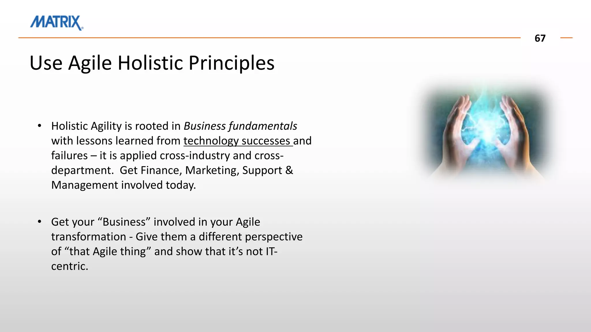 67
Use Agile Holistic Principles
• Holistic Agility is rooted in Business fundamentals
with lessons learned from technology successes and
failures – it is applied cross-industry and cross-
department. Get Finance, Marketing, Support &
Management involved today.
• Get your “Business” involved in your Agile
transformation - Give them a different perspective
of “that Agile thing” and show that it’s not IT-
centric.
 