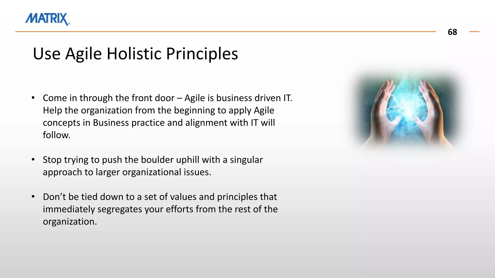 68
Use Agile Holistic Principles
• Come in through the front door – Agile is business driven IT.
Help the organization from the beginning to apply Agile
concepts in Business practice and alignment with IT will
follow.
• Stop trying to push the boulder uphill with a singular
approach to larger organizational issues.
• Don’t be tied down to a set of values and principles that
immediately segregates your efforts from the rest of the
organization.
 