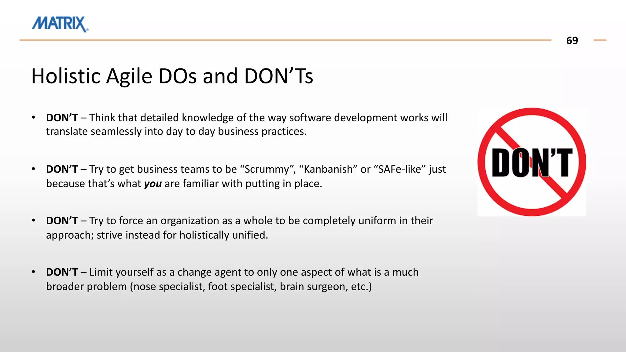 69
• DON’T – Think that detailed knowledge of the way software development works will
translate seamlessly into day to day business practices.
• DON’T – Try to get business teams to be “Scrummy”, “Kanbanish” or “SAFe-like” just
because that’s what you are familiar with putting in place.
• DON’T – Try to force an organization as a whole to be completely uniform in their
approach; strive instead for holistically unified.
• DON’T – Limit yourself as a change agent to only one aspect of what is a much
broader problem (nose specialist, foot specialist, brain surgeon, etc.)
Holistic Agile DOs and DON’Ts
 