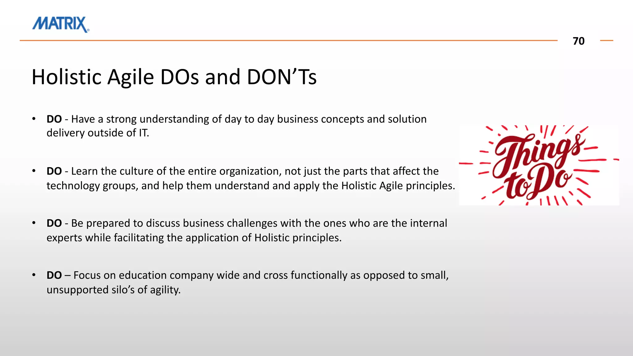 70
• DO - Have a strong understanding of day to day business concepts and solution
delivery outside of IT.
• DO - Learn the culture of the entire organization, not just the parts that affect the
technology groups, and help them understand and apply the Holistic Agile principles.
• DO - Be prepared to discuss business challenges with the ones who are the internal
experts while facilitating the application of Holistic principles.
• DO – Focus on education company wide and cross functionally as opposed to small,
unsupported silo’s of agility.
Holistic Agile DOs and DON’Ts
 