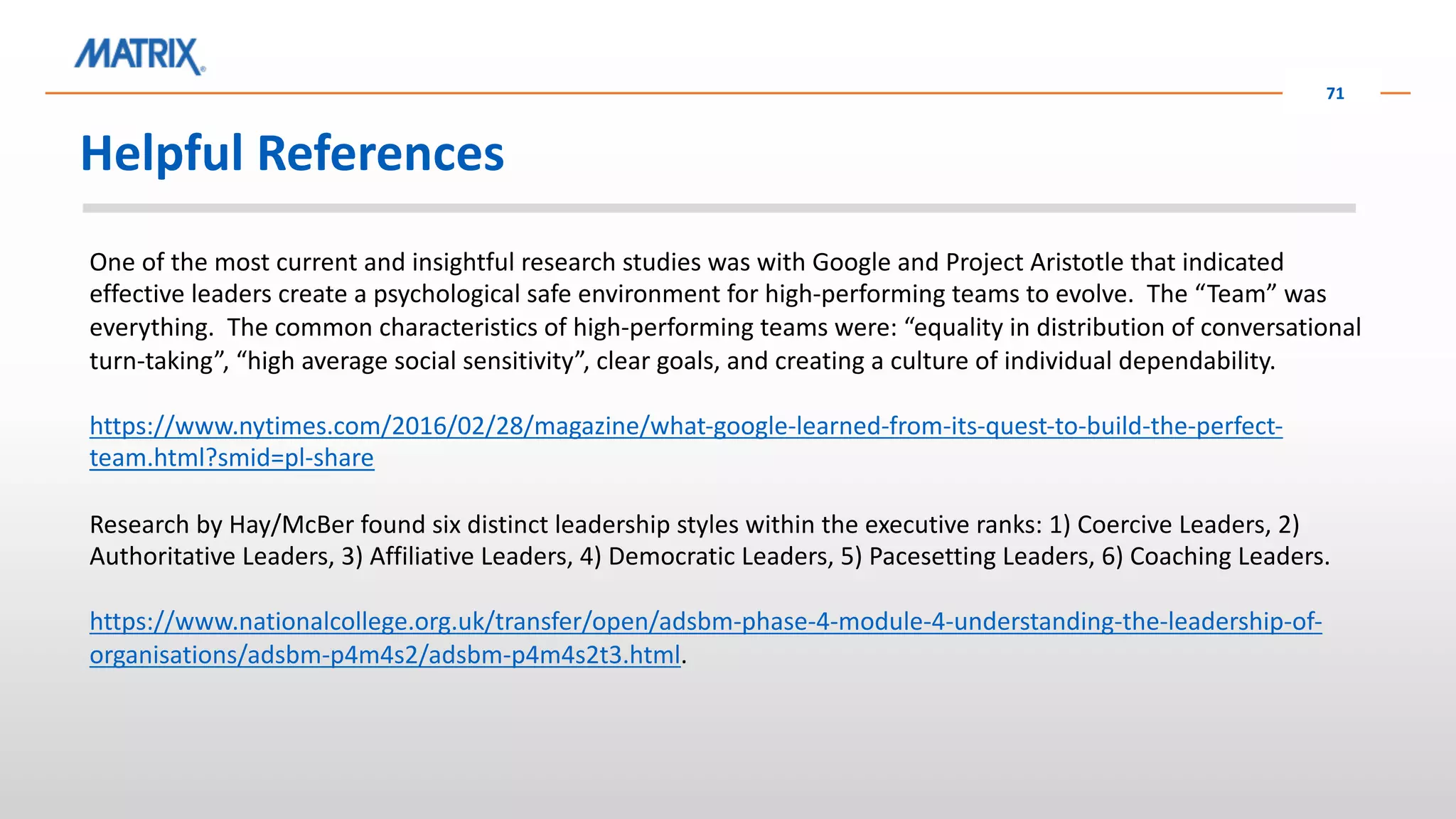 Helpful References
71
One of the most current and insightful research studies was with Google and Project Aristotle that indicated
effective leaders create a psychological safe environment for high-performing teams to evolve. The “Team” was
everything. The common characteristics of high-performing teams were: “equality in distribution of conversational
turn-taking”, “high average social sensitivity”, clear goals, and creating a culture of individual dependability.
https://www.nytimes.com/2016/02/28/magazine/what-google-learned-from-its-quest-to-build-the-perfect-
team.html?smid=pl-share
Research by Hay/McBer found six distinct leadership styles within the executive ranks: 1) Coercive Leaders, 2)
Authoritative Leaders, 3) Affiliative Leaders, 4) Democratic Leaders, 5) Pacesetting Leaders, 6) Coaching Leaders.
https://www.nationalcollege.org.uk/transfer/open/adsbm-phase-4-module-4-understanding-the-leadership-of-
organisations/adsbm-p4m4s2/adsbm-p4m4s2t3.html.
 