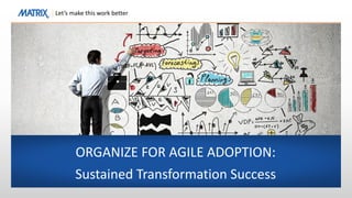 Let’s make this work better
ORGANIZE FOR AGILE ADOPTION:
Sustained Transformation Success
 